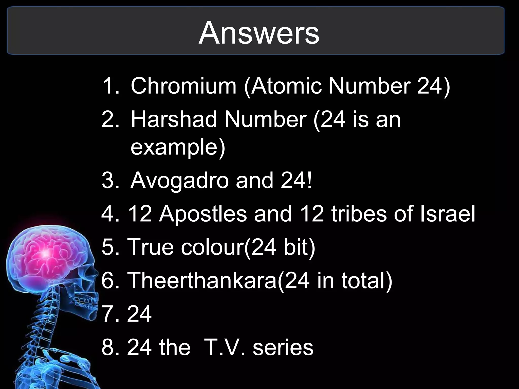 Answers
1. Chromium (Atomic Number 24)
2. Harshad Number (24 is an
example)
3. Avogadro and 24!
4. 12 Apostles and 12 tribes of Israel
5. True colour(24 bit)
6. Theerthankara(24 in total)
7. 24
8. 24 the T.V. series
 