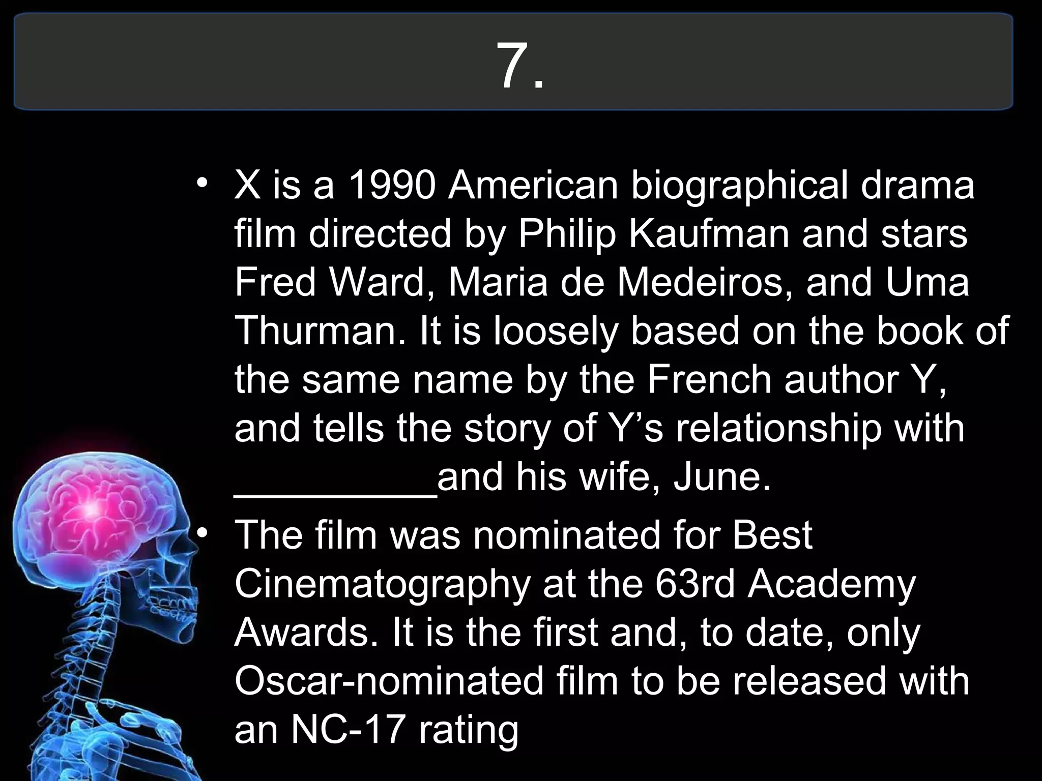 7.
• X is a 1990 American biographical drama
film directed by Philip Kaufman and stars
Fred Ward, Maria de Medeiros, and Uma
Thurman. It is loosely based on the book of
the same name by the French author Y,
and tells the story of Y’s relationship with
_________and his wife, June.
• The film was nominated for Best
Cinematography at the 63rd Academy
Awards. It is the first and, to date, only
Oscar-nominated film to be released with
an NC-17 rating
 