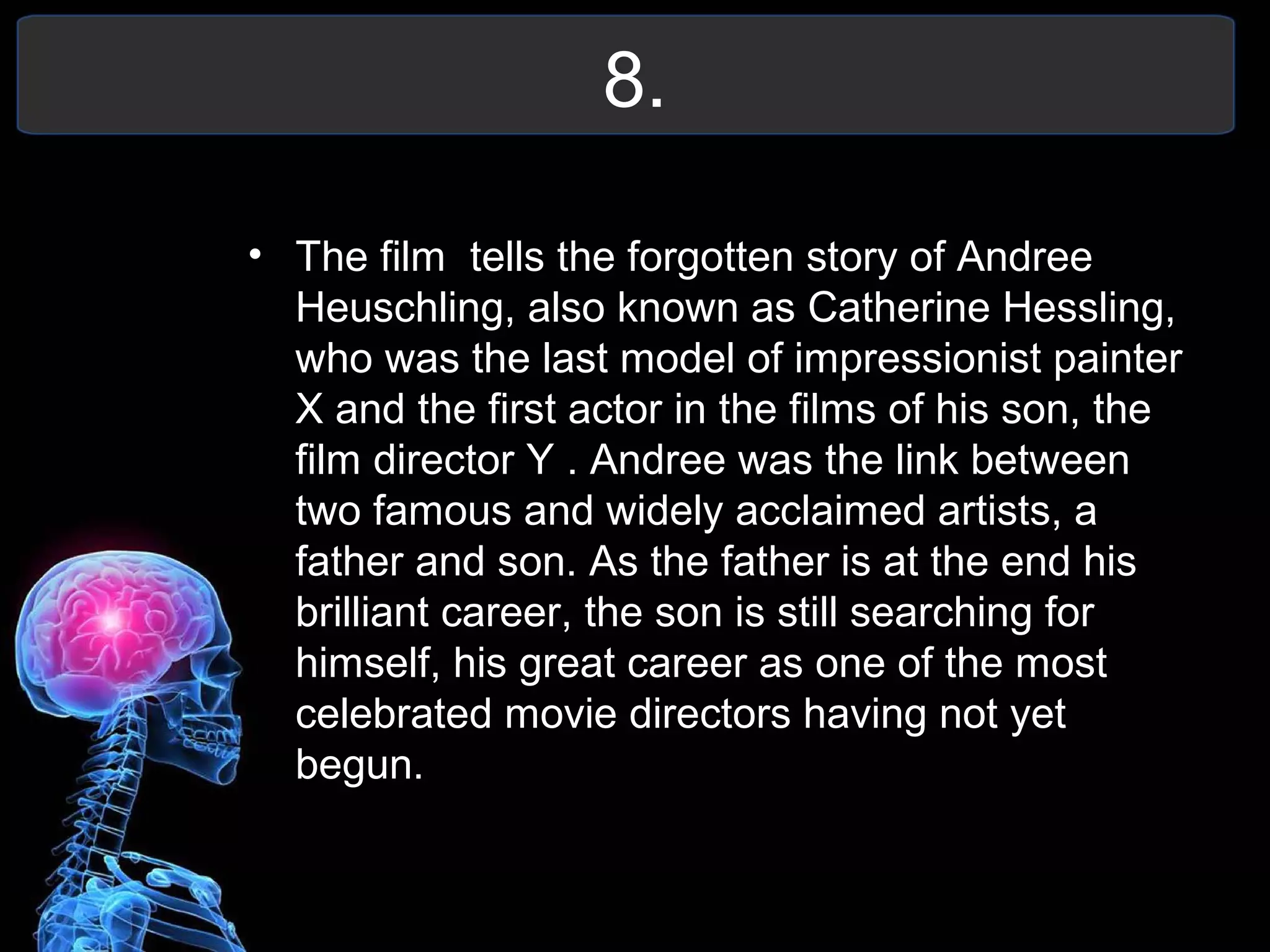8.
• The film tells the forgotten story of Andree
Heuschling, also known as Catherine Hessling,
who was the last model of impressionist painter
X and the first actor in the films of his son, the
film director Y . Andree was the link between
two famous and widely acclaimed artists, a
father and son. As the father is at the end his
brilliant career, the son is still searching for
himself, his great career as one of the most
celebrated movie directors having not yet
begun.
 