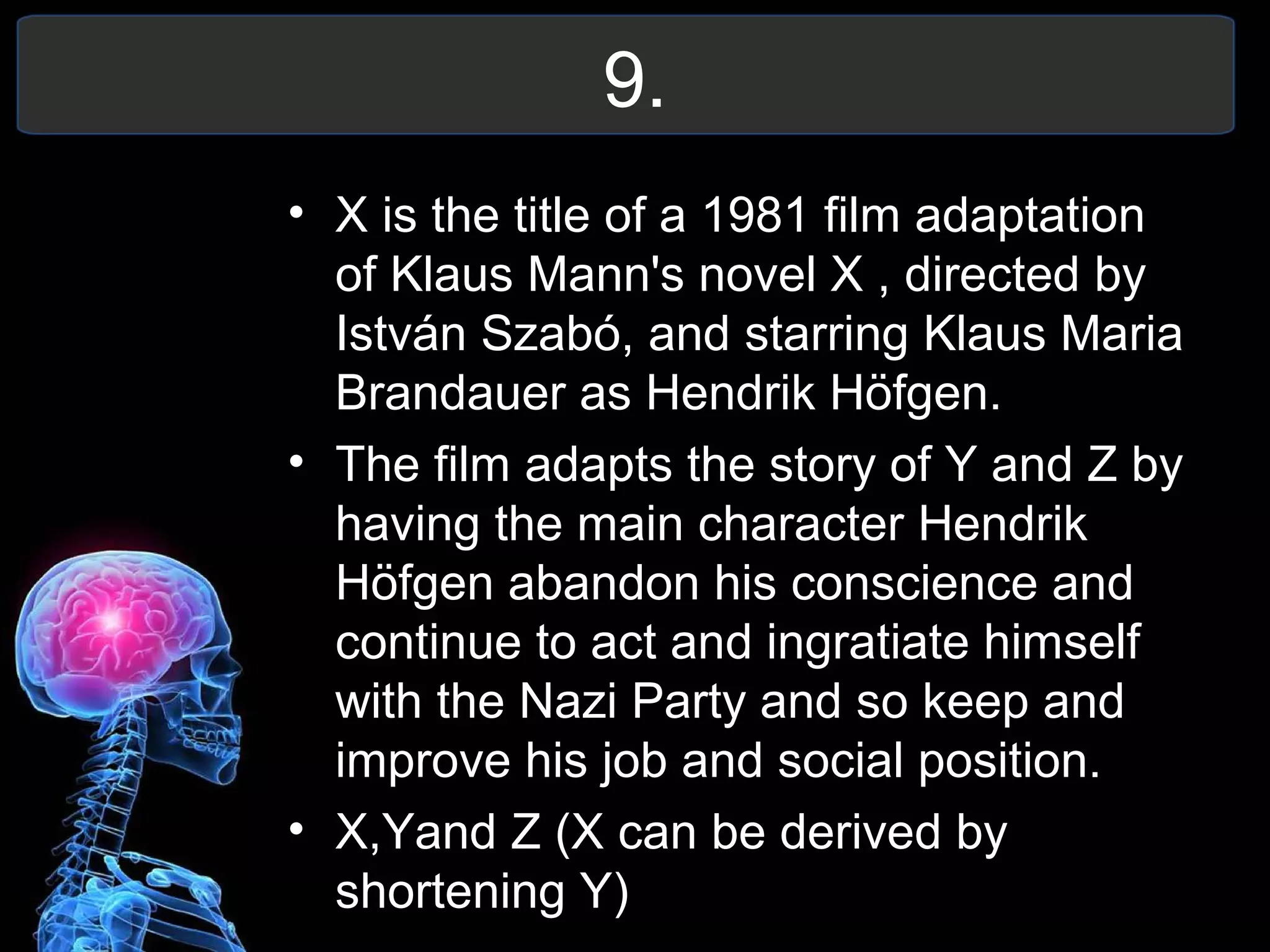 9.
• X is the title of a 1981 film adaptation
of Klaus Mann's novel X , directed by
István Szabó, and starring Klaus Maria
Brandauer as Hendrik Höfgen.
• The film adapts the story of Y and Z by
having the main character Hendrik
Höfgen abandon his conscience and
continue to act and ingratiate himself
with the Nazi Party and so keep and
improve his job and social position.
• X,Yand Z (X can be derived by
shortening Y)
 