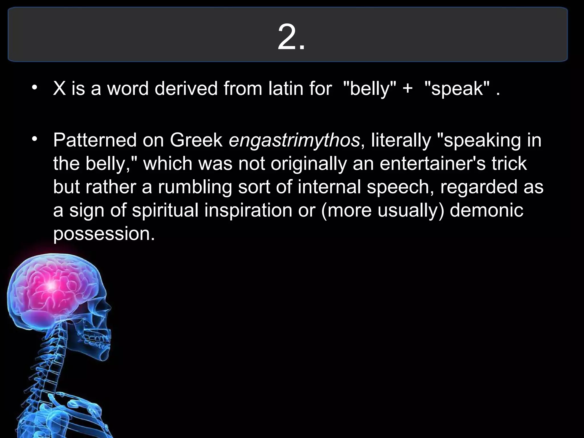 2.
• X is a word derived from latin for "belly" + "speak" .
• Patterned on Greek engastrimythos, literally "speaking in
the belly," which was not originally an entertainer's trick
but rather a rumbling sort of internal speech, regarded as
a sign of spiritual inspiration or (more usually) demonic
possession.
 
