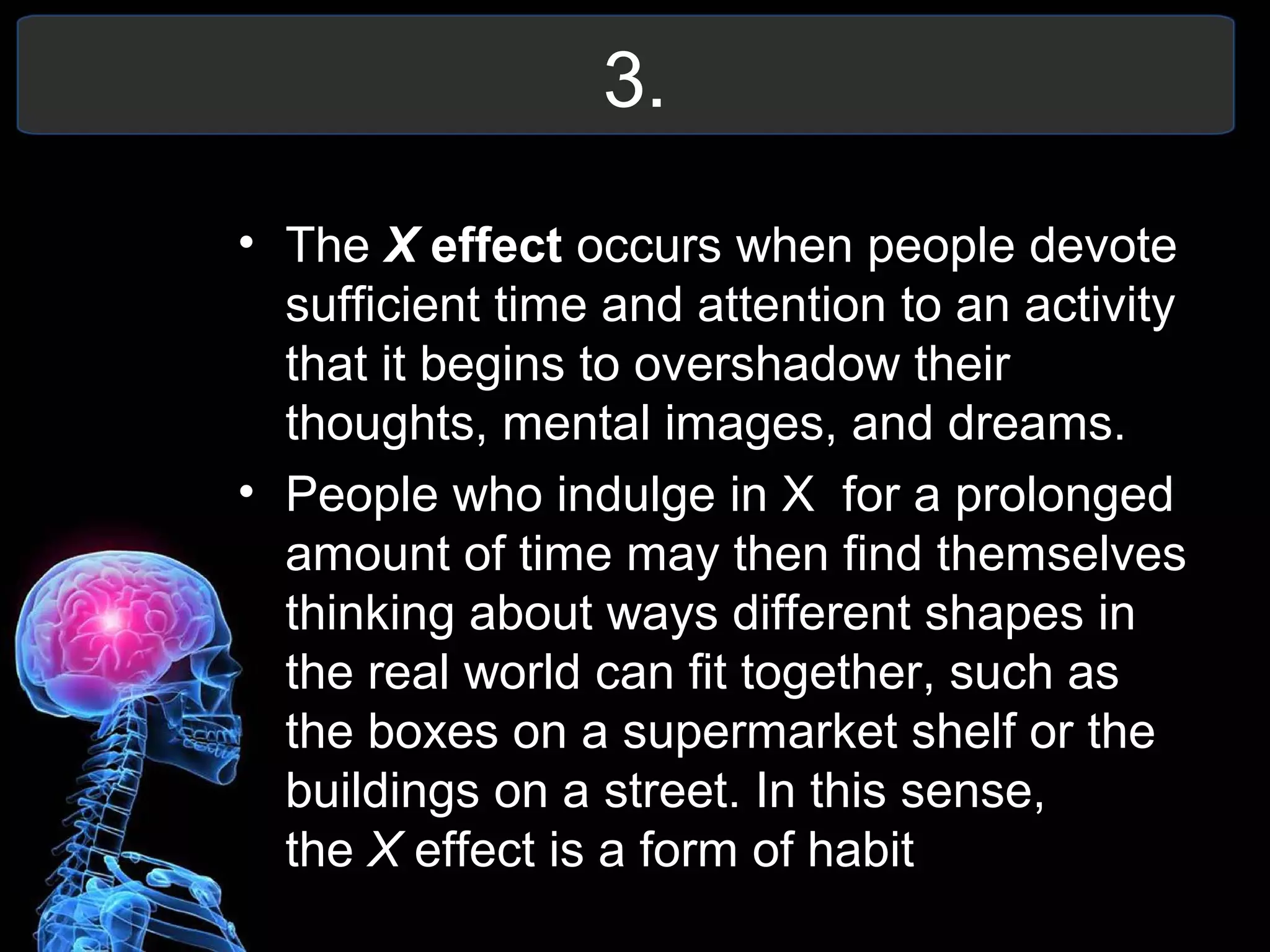 3.
• The X effect occurs when people devote
sufficient time and attention to an activity
that it begins to overshadow their
thoughts, mental images, and dreams.
• People who indulge in X for a prolonged
amount of time may then find themselves
thinking about ways different shapes in
the real world can fit together, such as
the boxes on a supermarket shelf or the
buildings on a street. In this sense,
the X effect is a form of habit
 