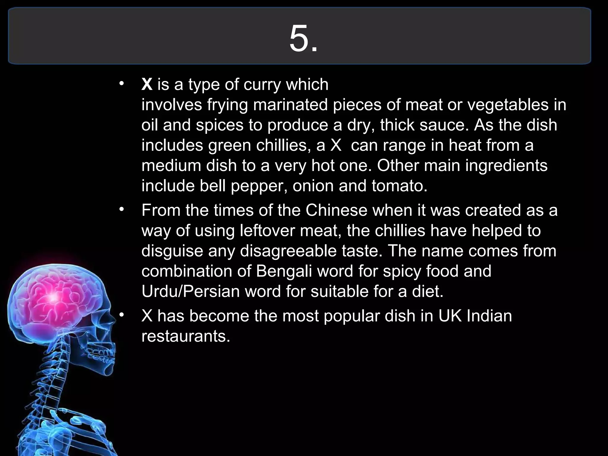 5.
• X is a type of curry which
involves frying marinated pieces of meat or vegetables in
oil and spices to produce a dry, thick sauce. As the dish
includes green chillies, a X can range in heat from a
medium dish to a very hot one. Other main ingredients
include bell pepper, onion and tomato.
• From the times of the Chinese when it was created as a
way of using leftover meat, the chillies have helped to
disguise any disagreeable taste. The name comes from
combination of Bengali word for spicy food and
Urdu/Persian word for suitable for a diet.
• X has become the most popular dish in UK Indian
restaurants.
 