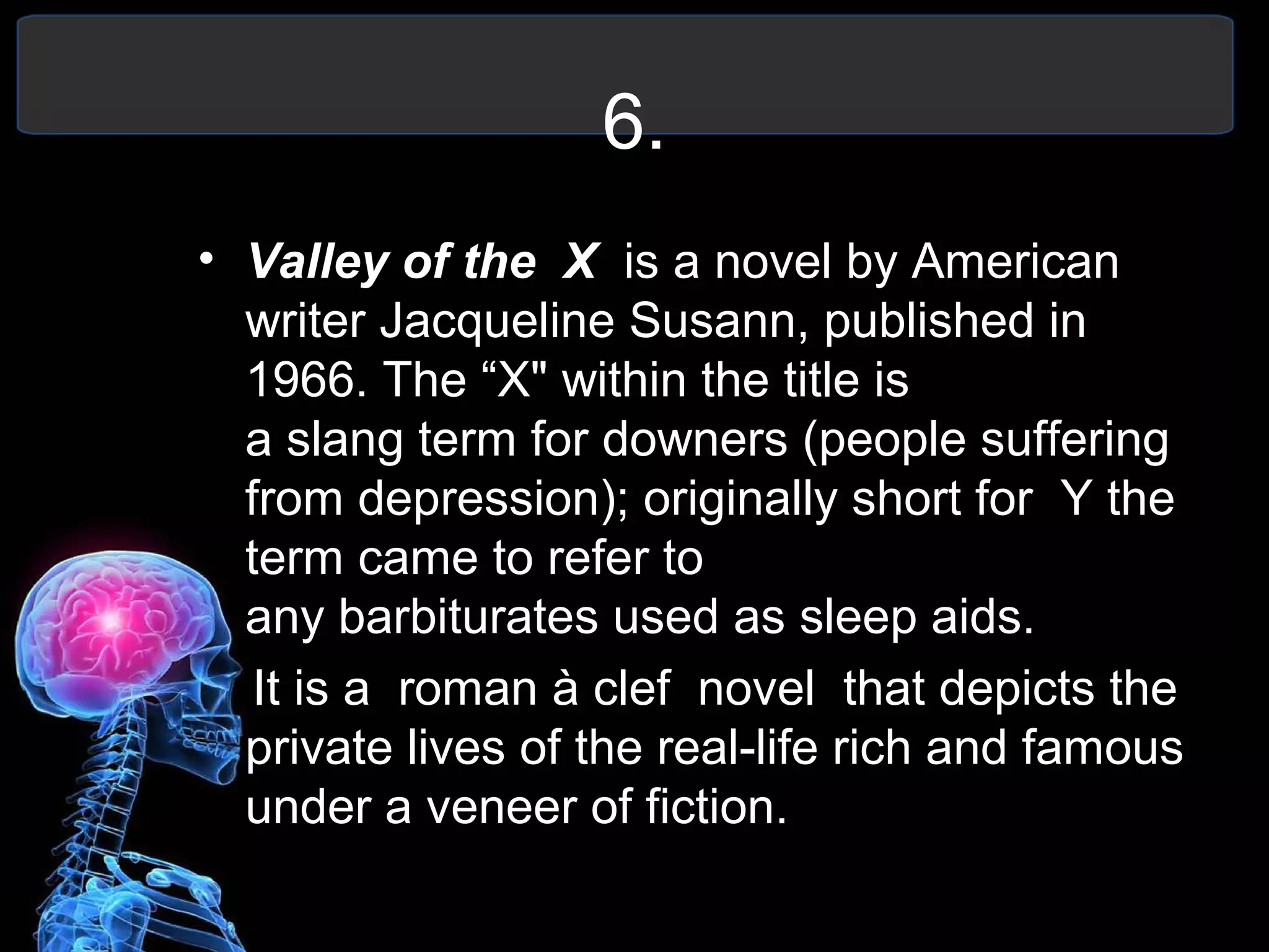 6.
• Valley of the X is a novel by American
writer Jacqueline Susann, published in
1966. The “X" within the title is
a slang term for downers (people suffering
from depression); originally short for Y the
term came to refer to
any barbiturates used as sleep aids.
It is a roman à clef novel that depicts the
private lives of the real-life rich and famous
under a veneer of fiction.
 