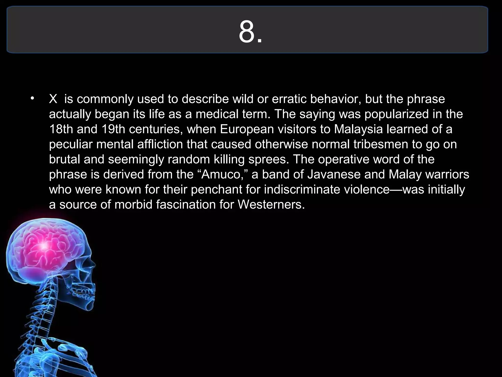 8.
• X is commonly used to describe wild or erratic behavior, but the phrase
actually began its life as a medical term. The saying was popularized in the
18th and 19th centuries, when European visitors to Malaysia learned of a
peculiar mental affliction that caused otherwise normal tribesmen to go on
brutal and seemingly random killing sprees. The operative word of the
phrase is derived from the “Amuco,” a band of Javanese and Malay warriors
who were known for their penchant for indiscriminate violence—was initially
a source of morbid fascination for Westerners.
 