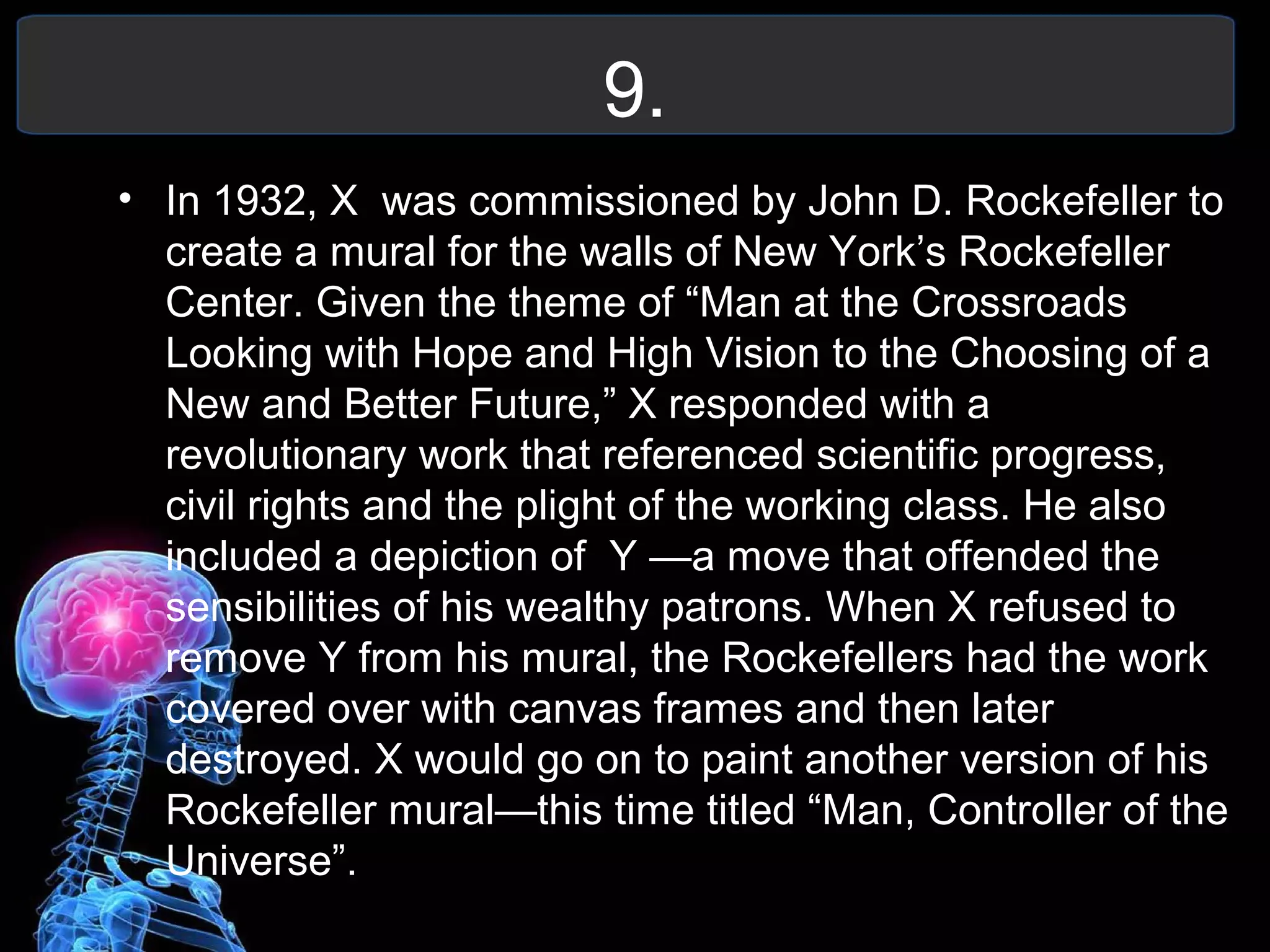 9.
• In 1932, X was commissioned by John D. Rockefeller to
create a mural for the walls of New York’s Rockefeller
Center. Given the theme of “Man at the Crossroads
Looking with Hope and High Vision to the Choosing of a
New and Better Future,” X responded with a
revolutionary work that referenced scientific progress,
civil rights and the plight of the working class. He also
included a depiction of Y —a move that offended the
sensibilities of his wealthy patrons. When X refused to
remove Y from his mural, the Rockefellers had the work
covered over with canvas frames and then later
destroyed. X would go on to paint another version of his
Rockefeller mural—this time titled “Man, Controller of the
Universe”.
 