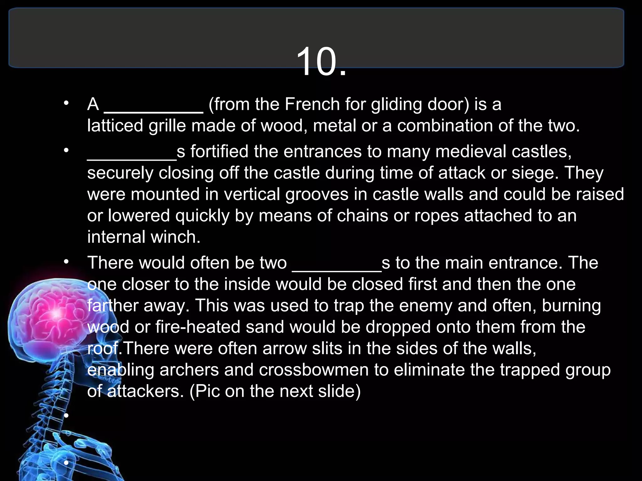 10.
• A __________ (from the French for gliding door) is a
latticed grille made of wood, metal or a combination of the two.
• _________s fortified the entrances to many medieval castles,
securely closing off the castle during time of attack or siege. They
were mounted in vertical grooves in castle walls and could be raised
or lowered quickly by means of chains or ropes attached to an
internal winch.
• There would often be two _________s to the main entrance. The
one closer to the inside would be closed first and then the one
farther away. This was used to trap the enemy and often, burning
wood or fire-heated sand would be dropped onto them from the
roof.There were often arrow slits in the sides of the walls,
enabling archers and crossbowmen to eliminate the trapped group
of attackers. (Pic on the next slide)
•
•
 
