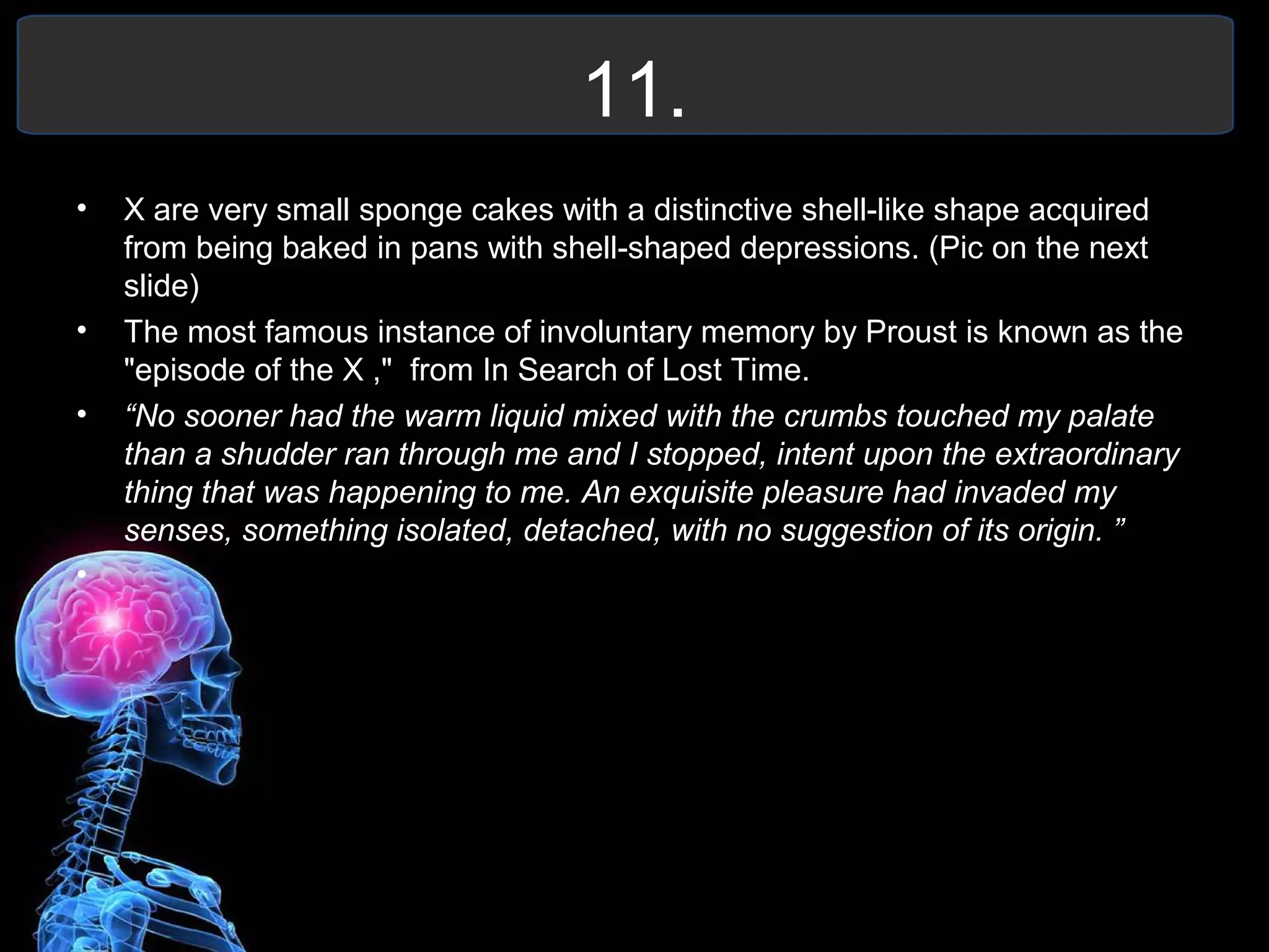 11.
• X are very small sponge cakes with a distinctive shell-like shape acquired
from being baked in pans with shell-shaped depressions. (Pic on the next
slide)
• The most famous instance of involuntary memory by Proust is known as the
"episode of the X ," from In Search of Lost Time.
• “No sooner had the warm liquid mixed with the crumbs touched my palate
than a shudder ran through me and I stopped, intent upon the extraordinary
thing that was happening to me. An exquisite pleasure had invaded my
senses, something isolated, detached, with no suggestion of its origin. ”
•
 