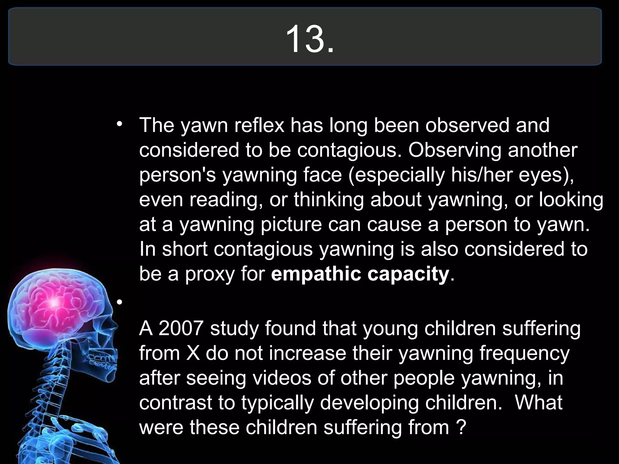 13.
• The yawn reflex has long been observed and
considered to be contagious. Observing another
person's yawning face (especially his/her eyes),
even reading, or thinking about yawning, or looking
at a yawning picture can cause a person to yawn.
In short contagious yawning is also considered to
be a proxy for empathic capacity.
•
A 2007 study found that young children suffering
from X do not increase their yawning frequency
after seeing videos of other people yawning, in
contrast to typically developing children. What
were these children suffering from ?
 