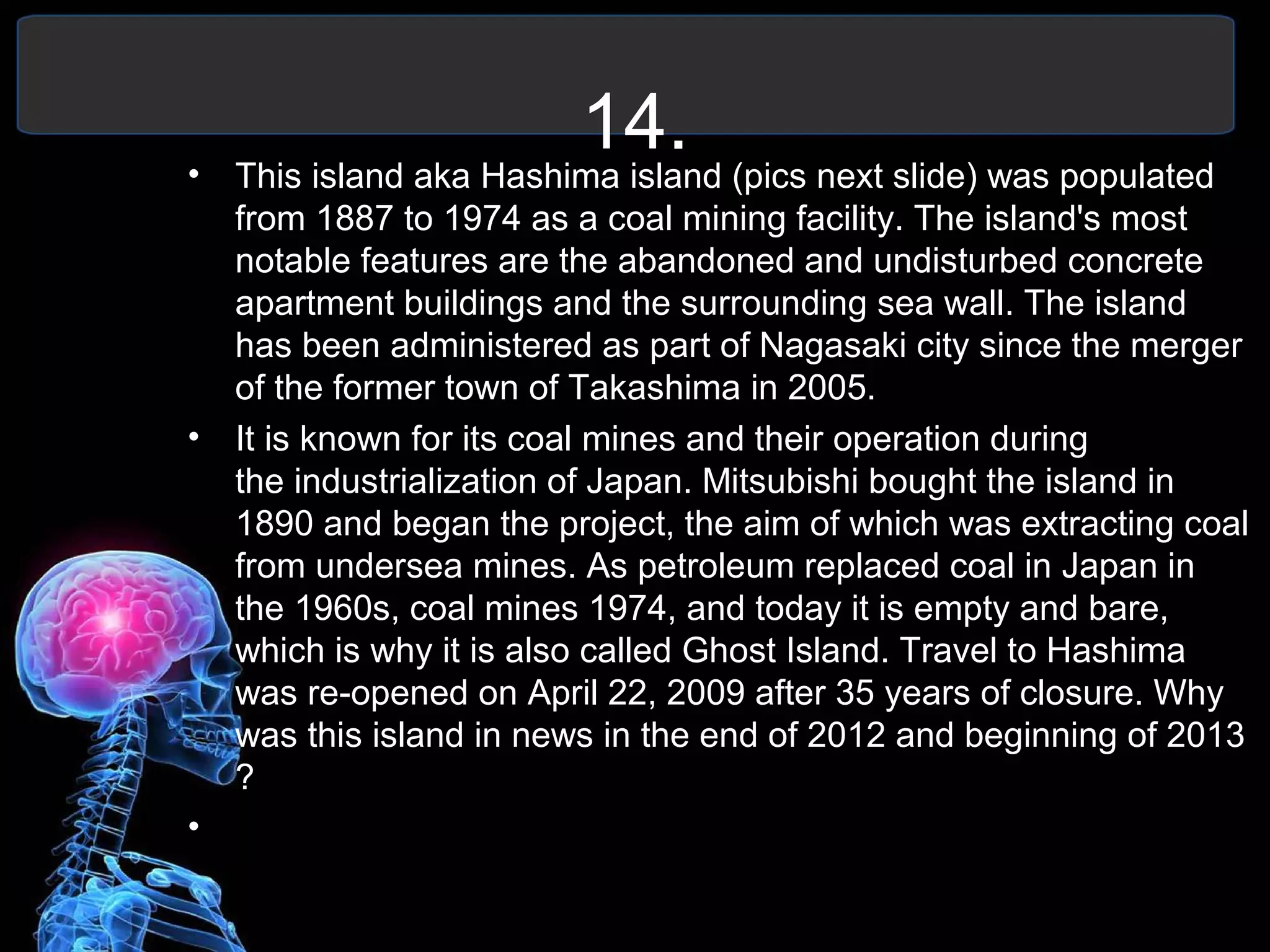14.• This island aka Hashima island (pics next slide) was populated
from 1887 to 1974 as a coal mining facility. The island's most
notable features are the abandoned and undisturbed concrete
apartment buildings and the surrounding sea wall. The island
has been administered as part of Nagasaki city since the merger
of the former town of Takashima in 2005.
• It is known for its coal mines and their operation during
the industrialization of Japan. Mitsubishi bought the island in
1890 and began the project, the aim of which was extracting coal
from undersea mines. As petroleum replaced coal in Japan in
the 1960s, coal mines 1974, and today it is empty and bare,
which is why it is also called Ghost Island. Travel to Hashima
was re-opened on April 22, 2009 after 35 years of closure. Why
was this island in news in the end of 2012 and beginning of 2013
?
•
 
