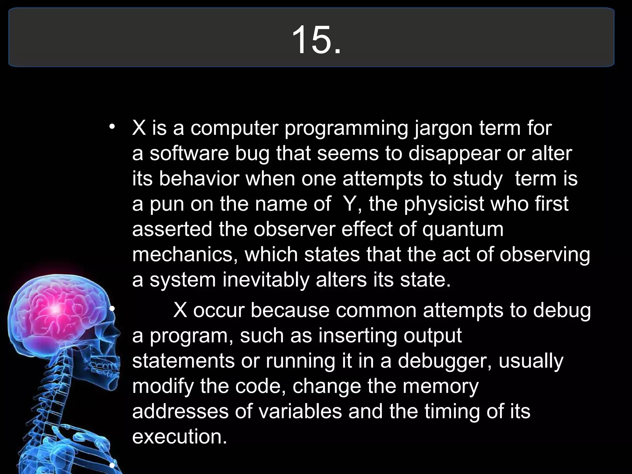 15.
• X is a computer programming jargon term for
a software bug that seems to disappear or alter
its behavior when one attempts to study term is
a pun on the name of Y, the physicist who first
asserted the observer effect of quantum
mechanics, which states that the act of observing
a system inevitably alters its state.
• X occur because common attempts to debug
a program, such as inserting output
statements or running it in a debugger, usually
modify the code, change the memory
addresses of variables and the timing of its
execution.
•
 