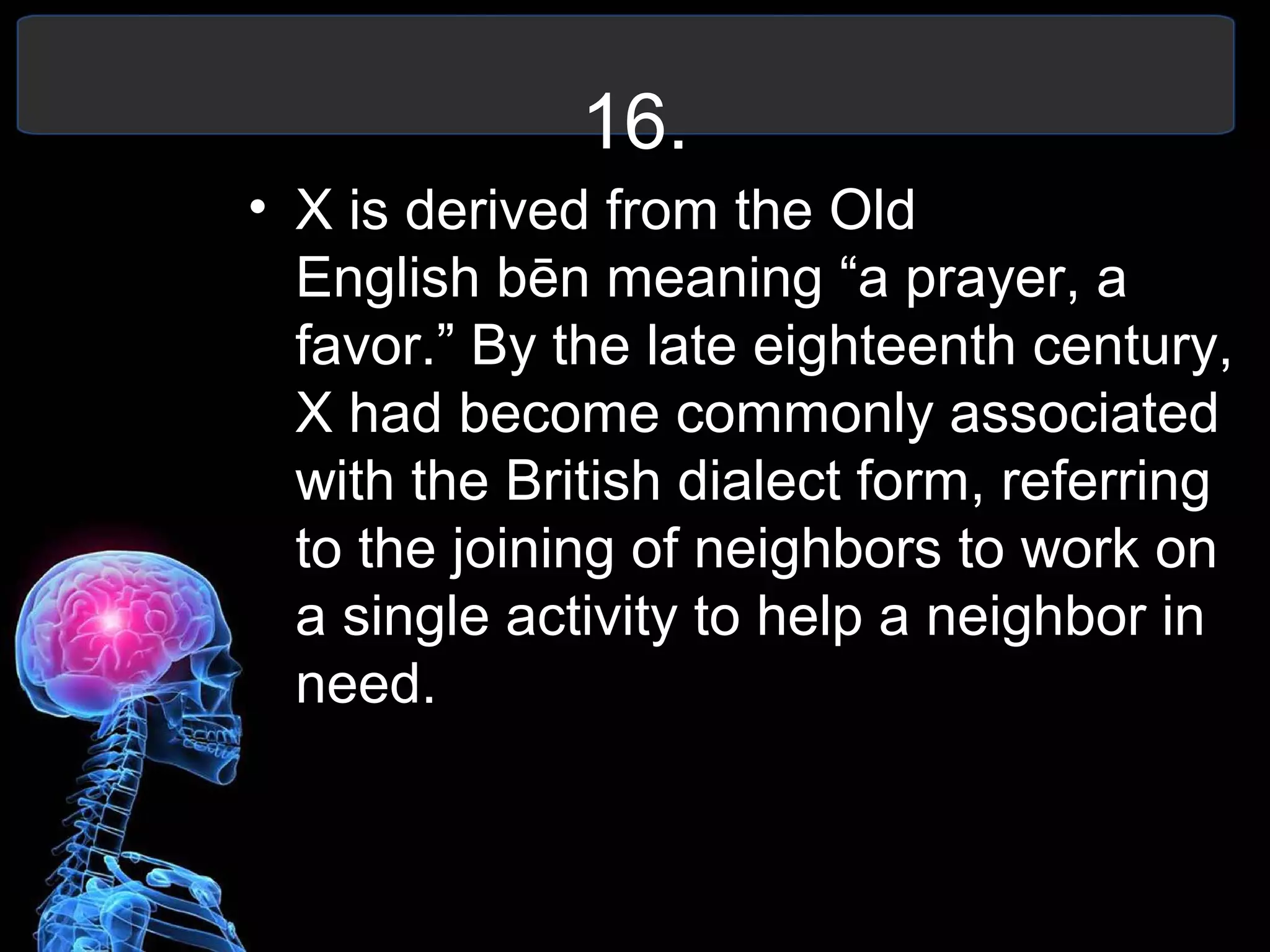 16.
• X is derived from the Old
English bēn meaning “a prayer, a
favor.” By the late eighteenth century,
X had become commonly associated
with the British dialect form, referring
to the joining of neighbors to work on
a single activity to help a neighbor in
need.
 