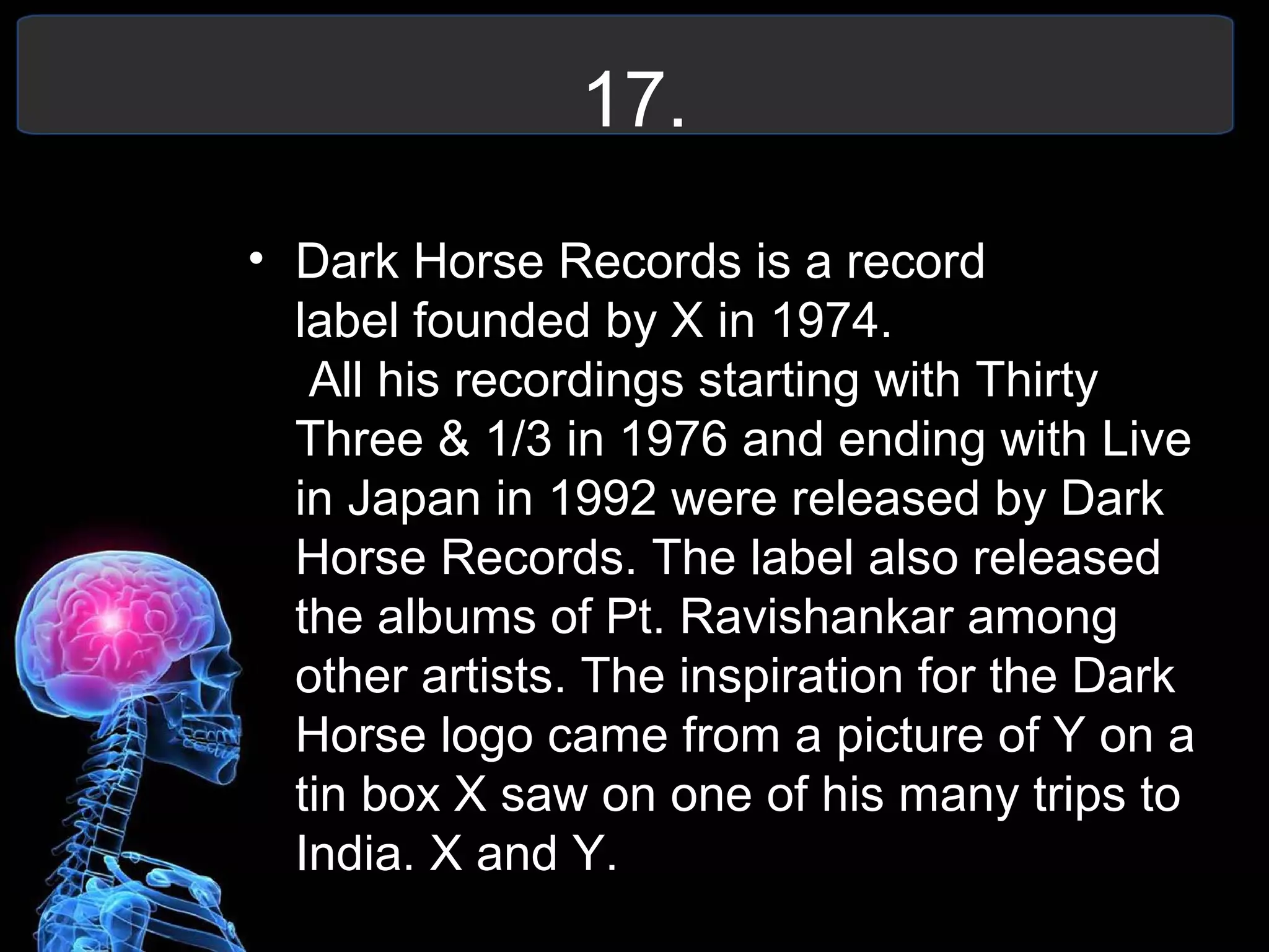17.
• Dark Horse Records is a record
label founded by X in 1974.
All his recordings starting with Thirty
Three & 1/3 in 1976 and ending with Live
in Japan in 1992 were released by Dark
Horse Records. The label also released
the albums of Pt. Ravishankar among
other artists. The inspiration for the Dark
Horse logo came from a picture of Y on a
tin box X saw on one of his many trips to
India. X and Y.
 