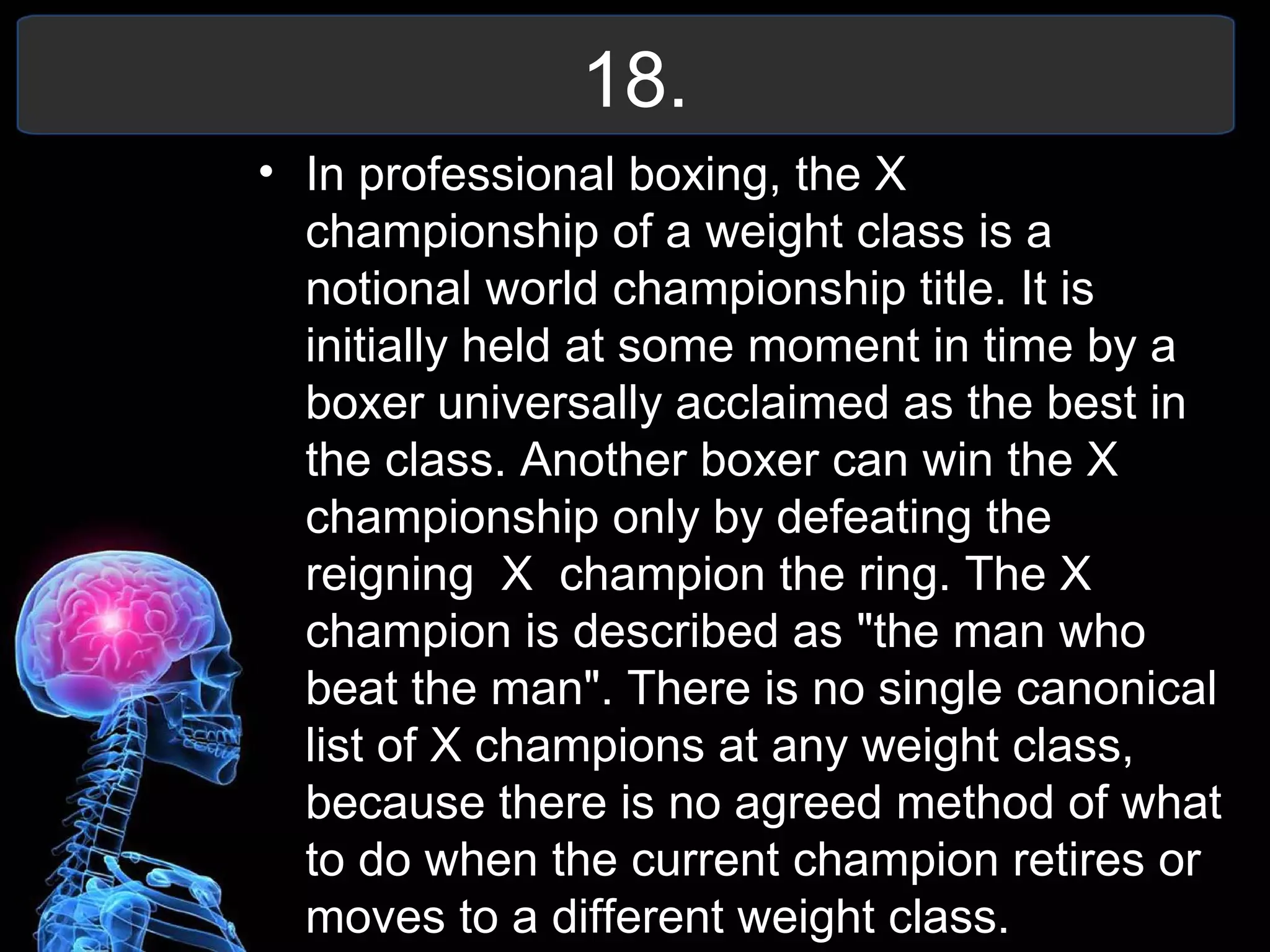 18.
• In professional boxing, the X
championship of a weight class is a
notional world championship title. It is
initially held at some moment in time by a
boxer universally acclaimed as the best in
the class. Another boxer can win the X
championship only by defeating the
reigning X champion the ring. The X
champion is described as "the man who
beat the man". There is no single canonical
list of X champions at any weight class,
because there is no agreed method of what
to do when the current champion retires or
moves to a different weight class.
 