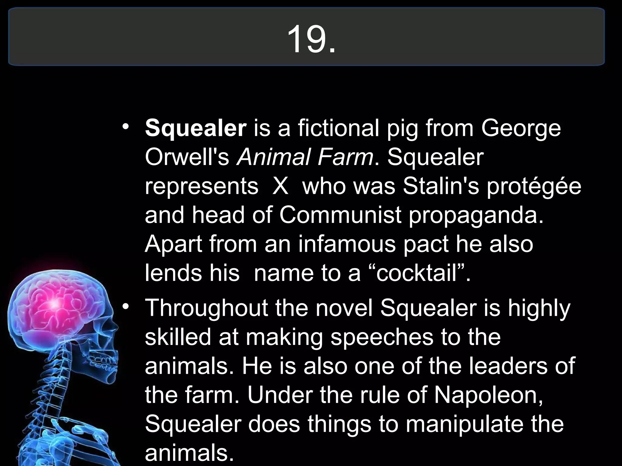 19.
• Squealer is a fictional pig from George
Orwell's Animal Farm. Squealer
represents X who was Stalin's protégée
and head of Communist propaganda.
Apart from an infamous pact he also
lends his name to a “cocktail”.
• Throughout the novel Squealer is highly
skilled at making speeches to the
animals. He is also one of the leaders of
the farm. Under the rule of Napoleon,
Squealer does things to manipulate the
animals.
 