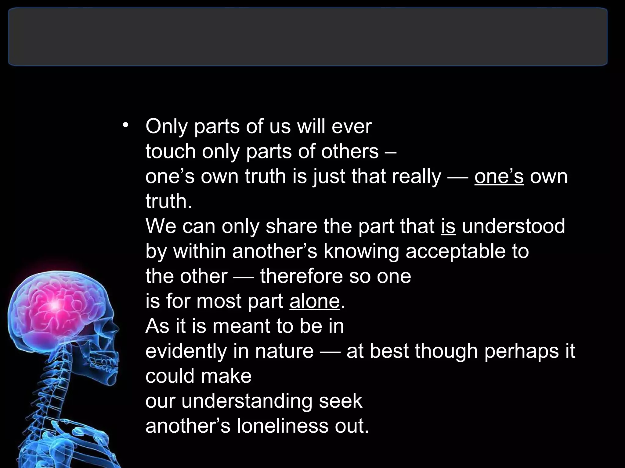 • Only parts of us will ever
touch only parts of others –
one’s own truth is just that really — one’s own
truth.
We can only share the part that is understood
by within another’s knowing acceptable to
the other — therefore so one
is for most part alone.
As it is meant to be in
evidently in nature — at best though perhaps it
could make
our understanding seek
another’s loneliness out.
 