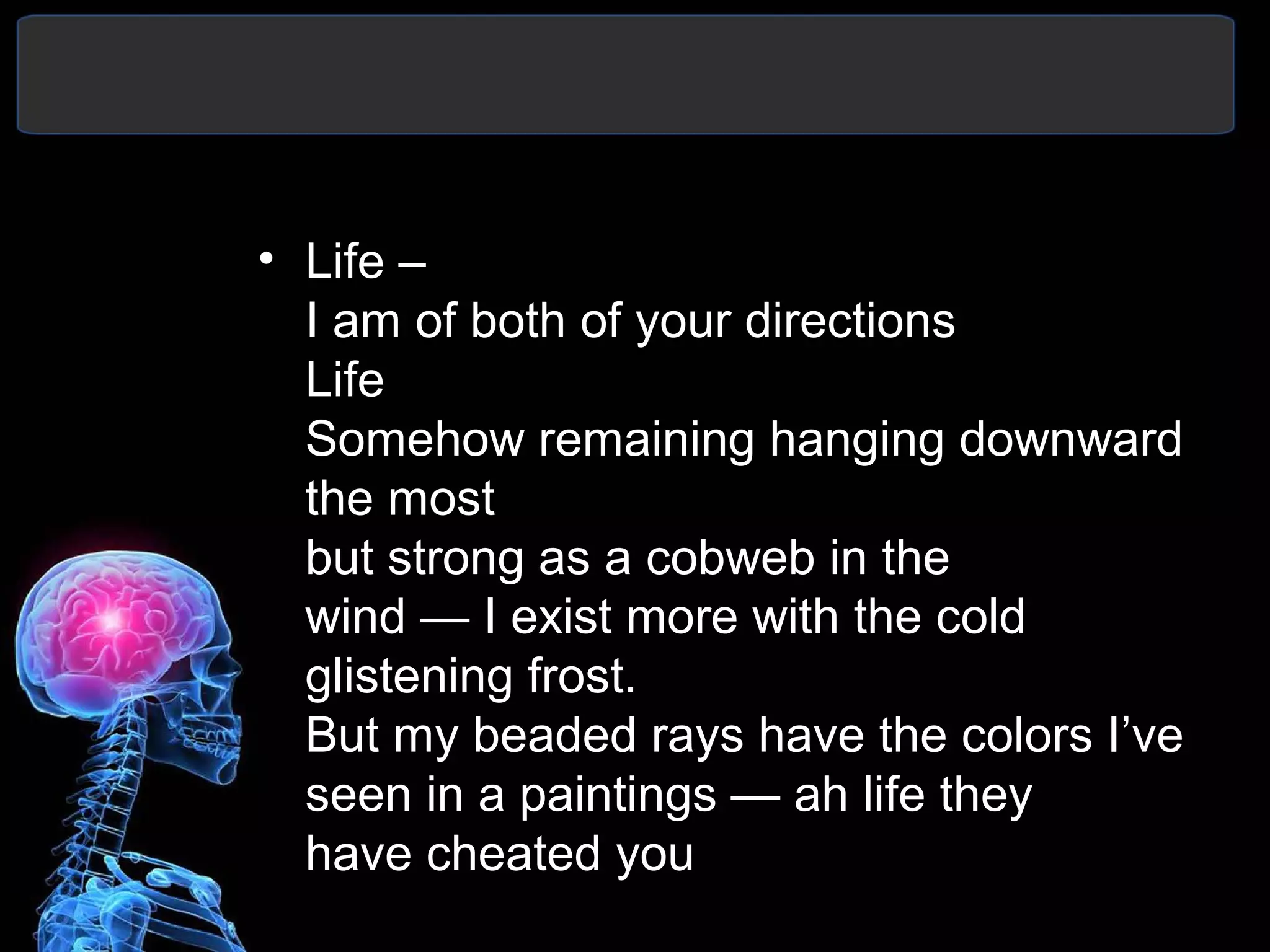 • Life –
I am of both of your directions
Life
Somehow remaining hanging downward
the most
but strong as a cobweb in the
wind — I exist more with the cold
glistening frost.
But my beaded rays have the colors I’ve
seen in a paintings — ah life they
have cheated you
 