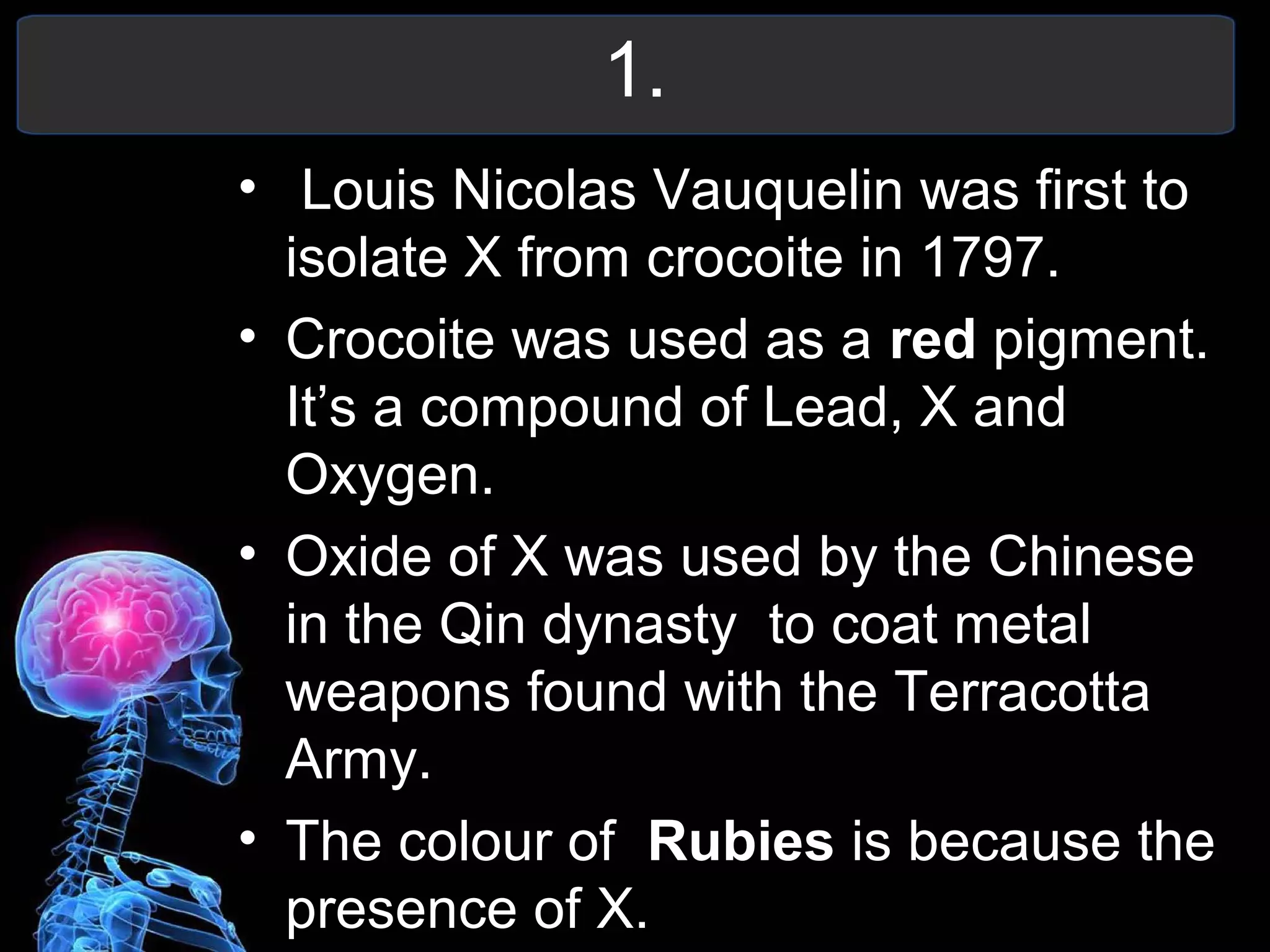 1.
• Louis Nicolas Vauquelin was first to
isolate X from crocoite in 1797.
• Crocoite was used as a red pigment.
It’s a compound of Lead, X and
Oxygen.
• Oxide of X was used by the Chinese
in the Qin dynasty to coat metal
weapons found with the Terracotta
Army.
• The colour of Rubies is because the
presence of X.
 