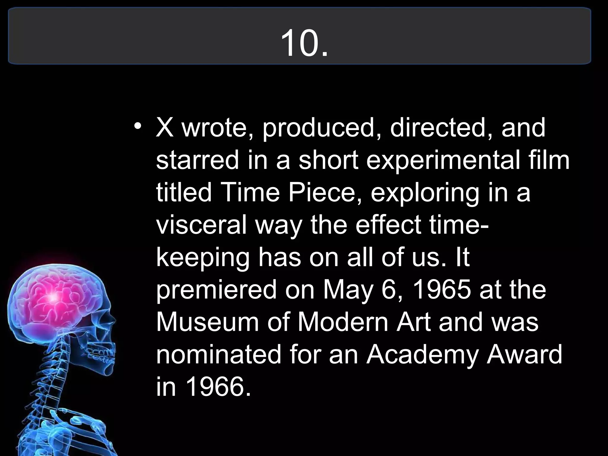 10.
• X wrote, produced, directed, and
starred in a short experimental film
titled Time Piece, exploring in a
visceral way the effect time-
keeping has on all of us. It
premiered on May 6, 1965 at the
Museum of Modern Art and was
nominated for an Academy Award
in 1966.
 