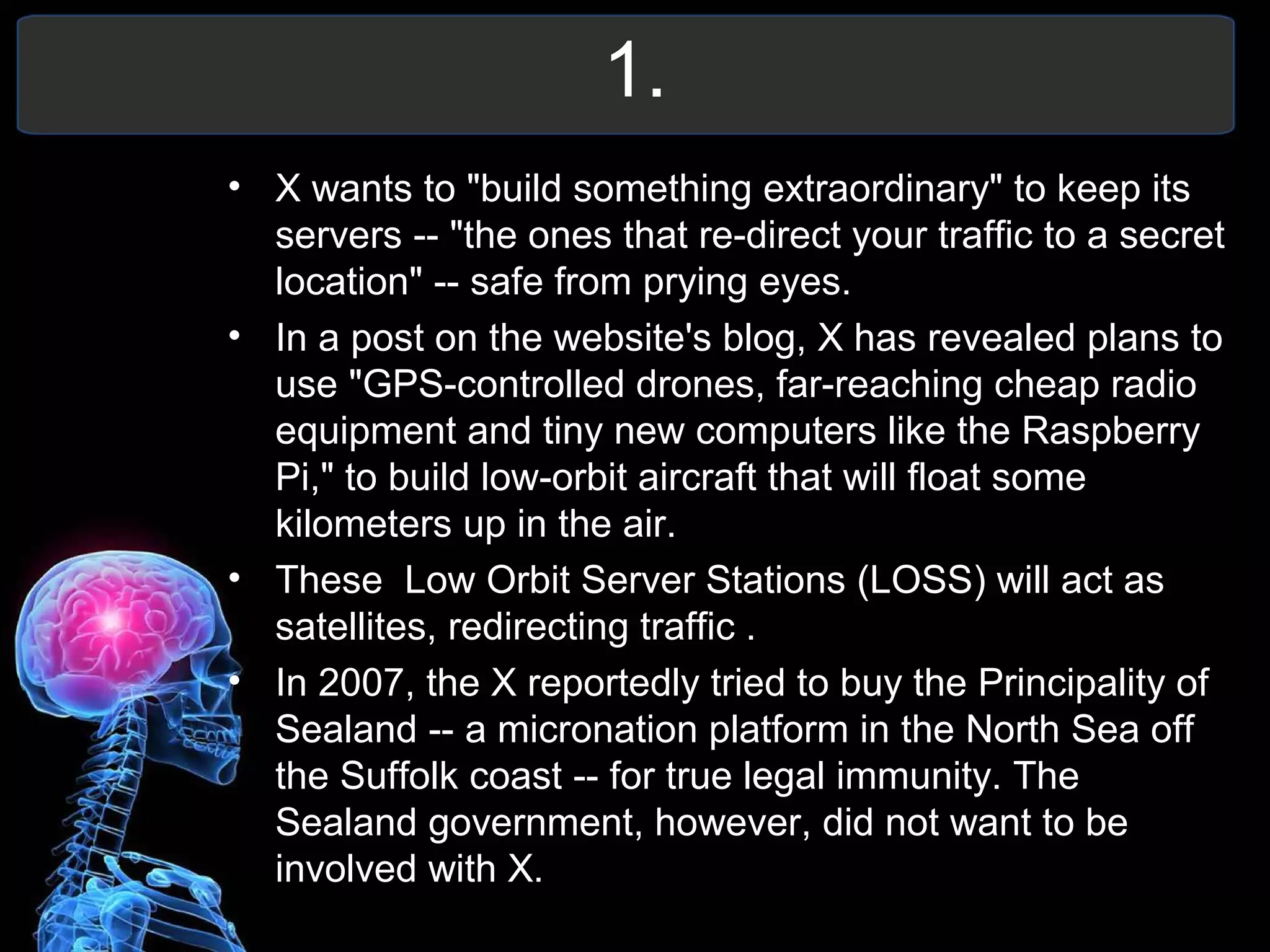 1.
• X wants to "build something extraordinary" to keep its
servers -- "the ones that re-direct your traffic to a secret
location" -- safe from prying eyes.
• In a post on the website's blog, X has revealed plans to
use "GPS-controlled drones, far-reaching cheap radio
equipment and tiny new computers like the Raspberry
Pi," to build low-orbit aircraft that will float some
kilometers up in the air.
• These Low Orbit Server Stations (LOSS) will act as
satellites, redirecting traffic .
• In 2007, the X reportedly tried to buy the Principality of
Sealand -- a micronation platform in the North Sea off
the Suffolk coast -- for true legal immunity. The
Sealand government, however, did not want to be
involved with X.
 