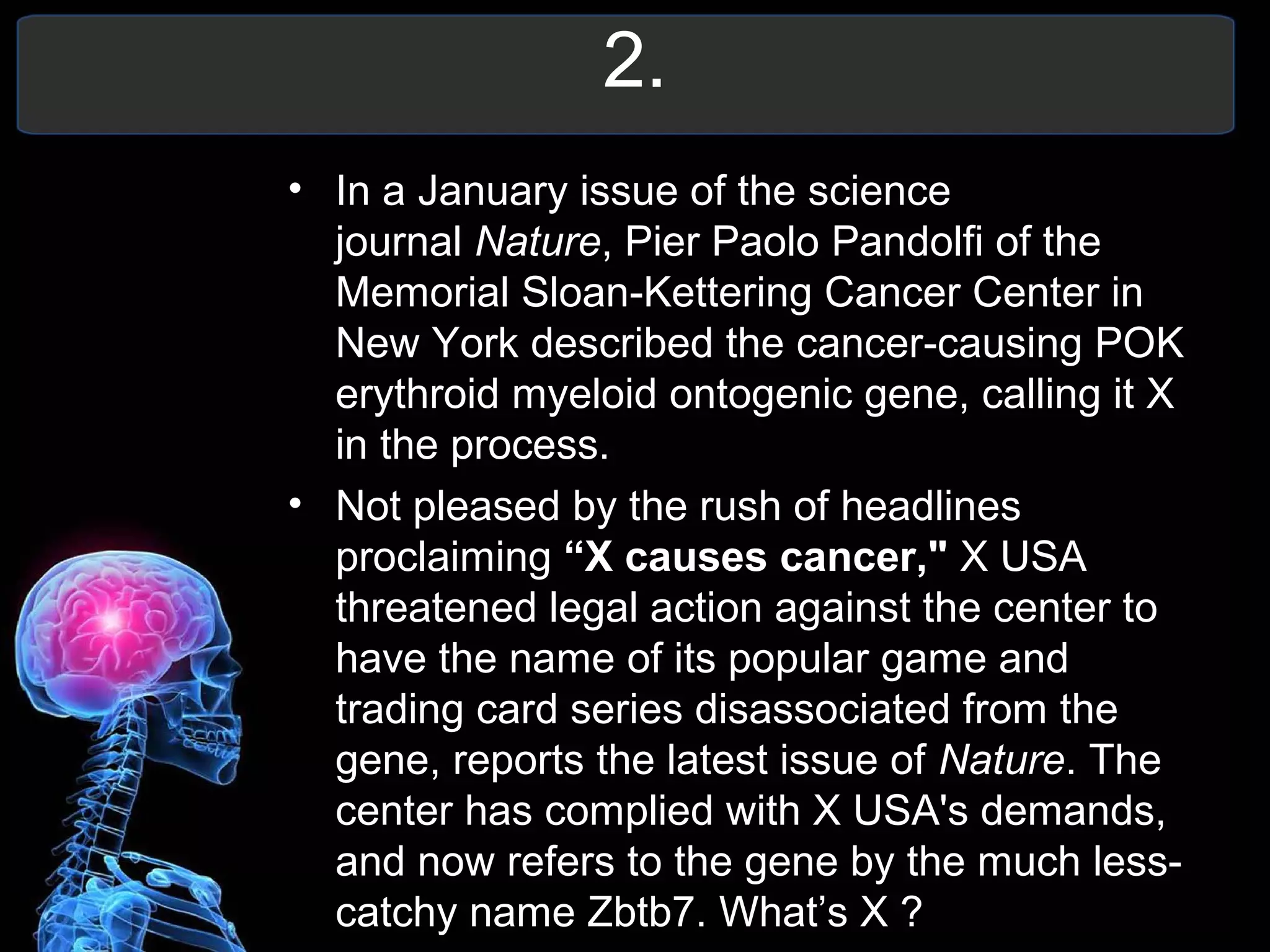 2.
• In a January issue of the science
journal Nature, Pier Paolo Pandolfi of the
Memorial Sloan-Kettering Cancer Center in
New York described the cancer-causing POK
erythroid myeloid ontogenic gene, calling it X
in the process.
• Not pleased by the rush of headlines
proclaiming “X causes cancer," X USA
threatened legal action against the center to
have the name of its popular game and
trading card series disassociated from the
gene, reports the latest issue of Nature. The
center has complied with X USA's demands,
and now refers to the gene by the much less-
catchy name Zbtb7. What’s X ?
 