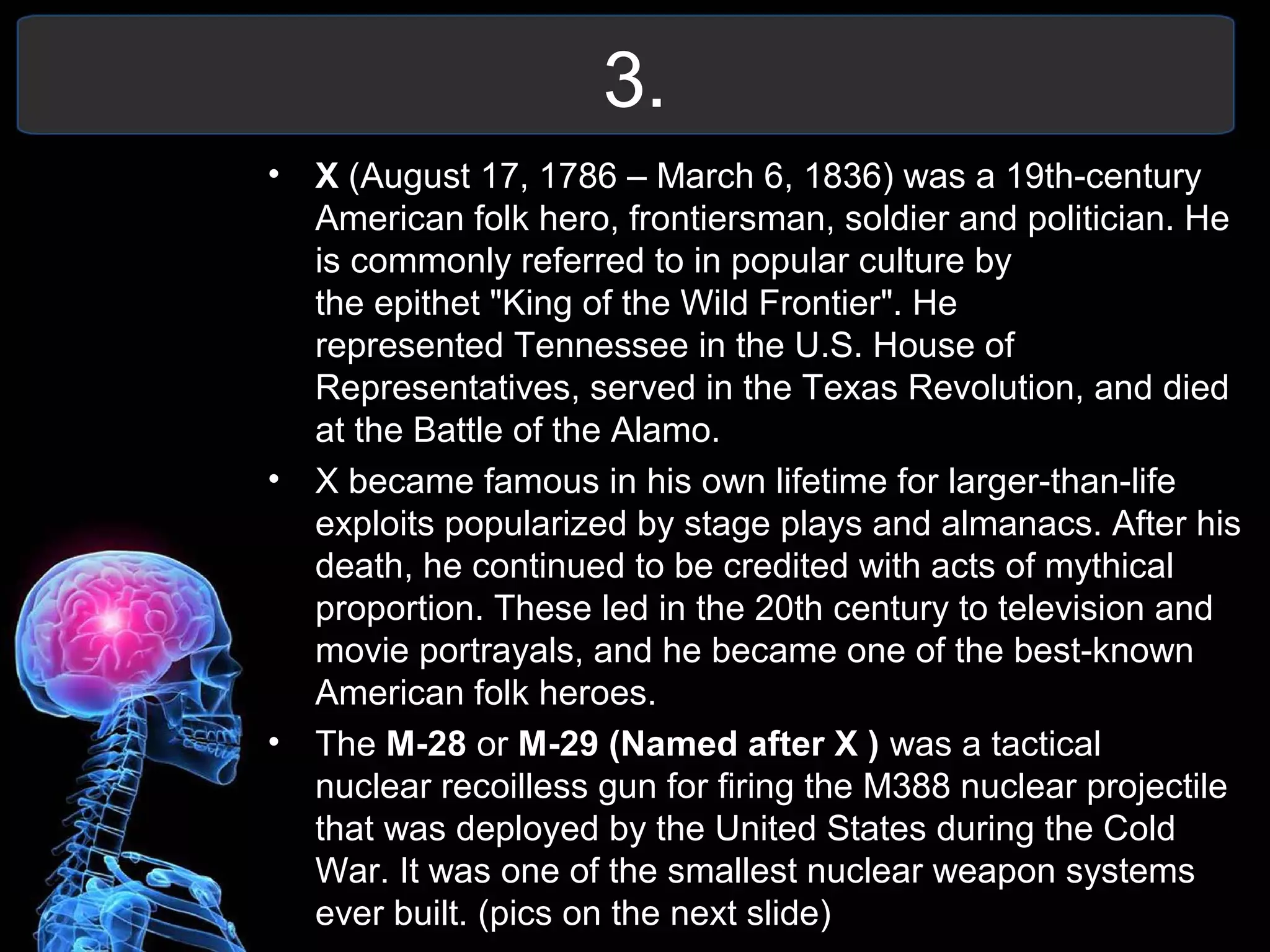 3.
• X (August 17, 1786 – March 6, 1836) was a 19th-century
American folk hero, frontiersman, soldier and politician. He
is commonly referred to in popular culture by
the epithet "King of the Wild Frontier". He
represented Tennessee in the U.S. House of
Representatives, served in the Texas Revolution, and died
at the Battle of the Alamo.
• X became famous in his own lifetime for larger-than-life
exploits popularized by stage plays and almanacs. After his
death, he continued to be credited with acts of mythical
proportion. These led in the 20th century to television and
movie portrayals, and he became one of the best-known
American folk heroes.
• The M-28 or M-29 (Named after X ) was a tactical
nuclear recoilless gun for firing the M388 nuclear projectile
that was deployed by the United States during the Cold
War. It was one of the smallest nuclear weapon systems
ever built. (pics on the next slide)
 