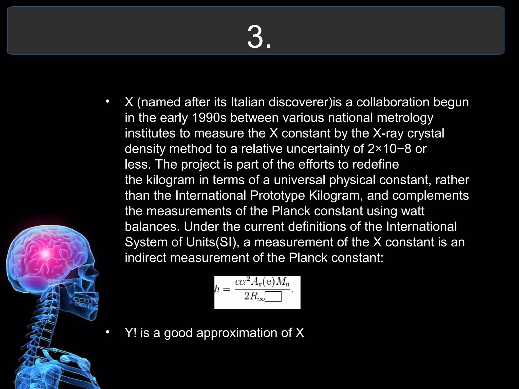 3.
• X (named after its Italian discoverer)is a collaboration begun
in the early 1990s between various national metrology
institutes to measure the X constant by the X-ray crystal
density method to a relative uncertainty of 2×10−8 or
less. The project is part of the efforts to redefine
the kilogram in terms of a universal physical constant, rather
than the International Prototype Kilogram, and complements
the measurements of the Planck constant using watt
balances. Under the current definitions of the International
System of Units(SI), a measurement of the X constant is an
indirect measurement of the Planck constant:
• Y! is a good approximation of X
 