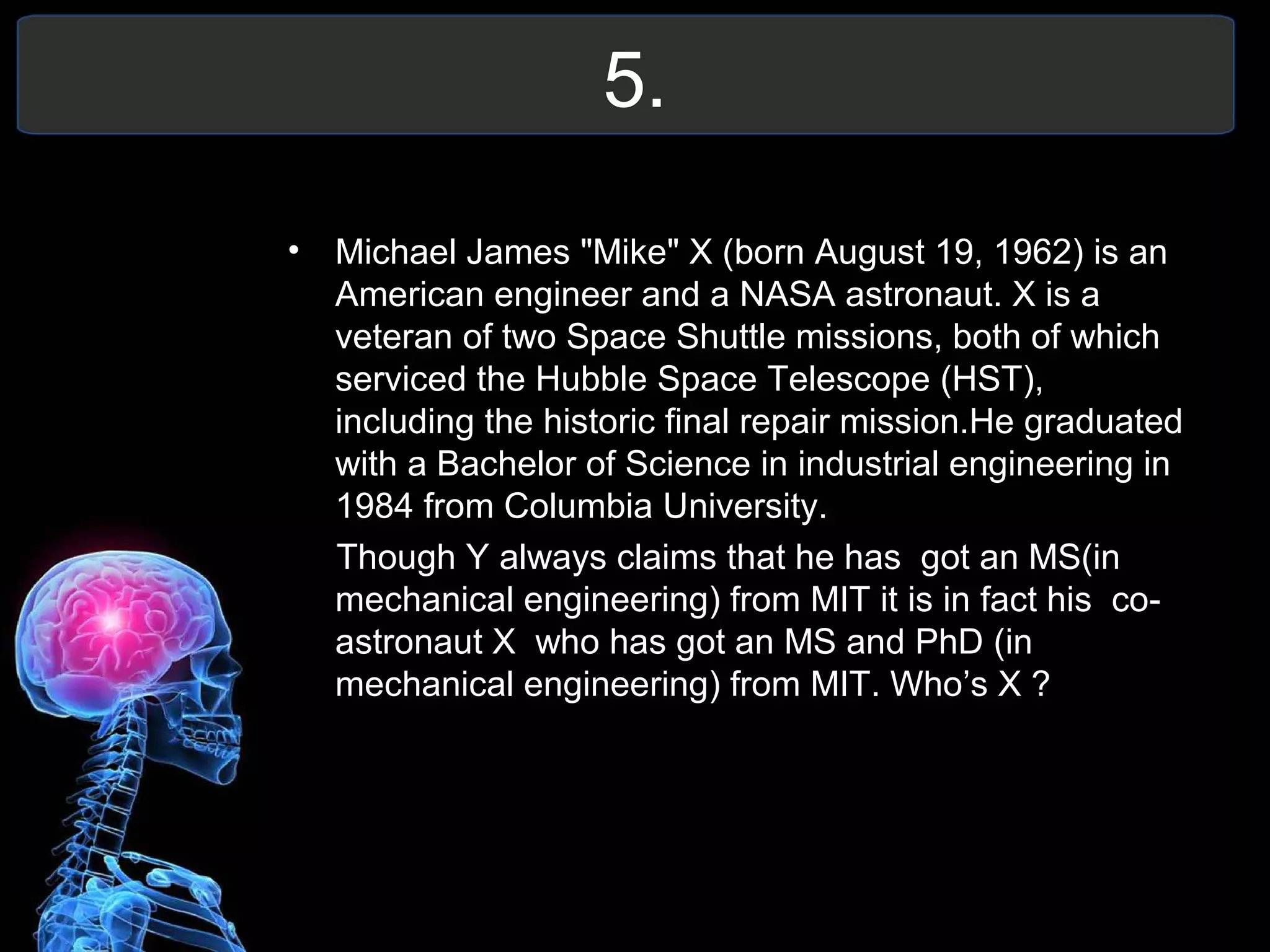 5.
• Michael James "Mike" X (born August 19, 1962) is an
American engineer and a NASA astronaut. X is a
veteran of two Space Shuttle missions, both of which
serviced the Hubble Space Telescope (HST),
including the historic final repair mission.He graduated
with a Bachelor of Science in industrial engineering in
1984 from Columbia University.
Though Y always claims that he has got an MS(in
mechanical engineering) from MIT it is in fact his co-
astronaut X who has got an MS and PhD (in
mechanical engineering) from MIT. Who’s X ?
 