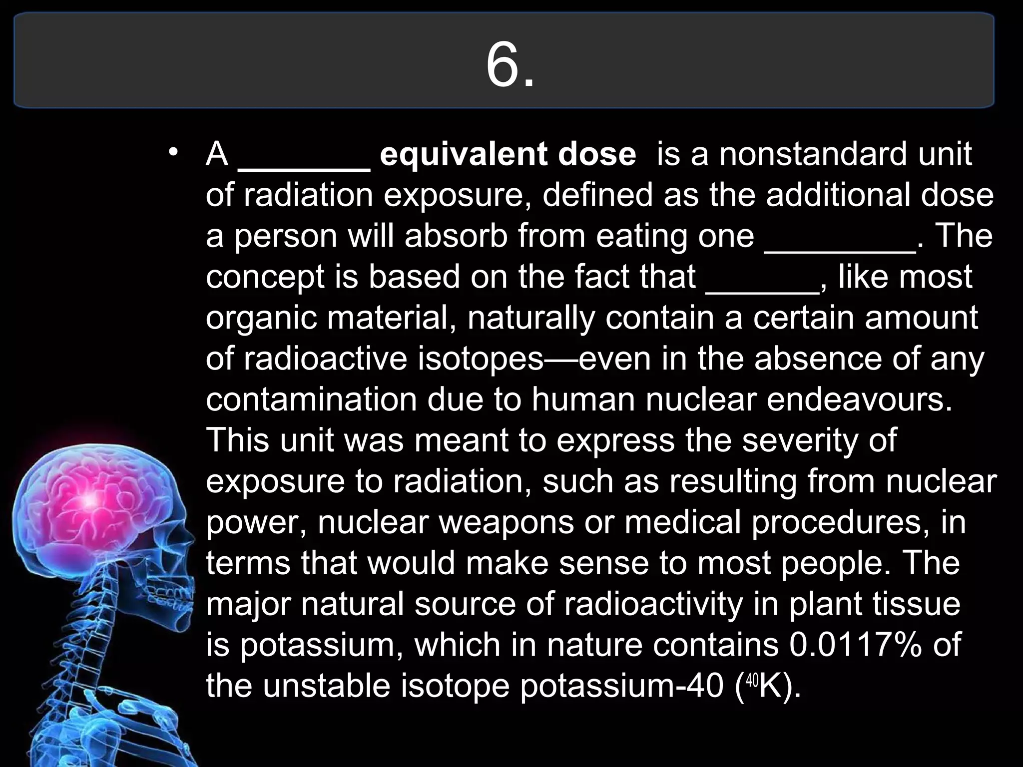 6.
• A _______ equivalent dose is a nonstandard unit
of radiation exposure, defined as the additional dose
a person will absorb from eating one ________. The
concept is based on the fact that ______, like most
organic material, naturally contain a certain amount
of radioactive isotopes—even in the absence of any
contamination due to human nuclear endeavours.
This unit was meant to express the severity of
exposure to radiation, such as resulting from nuclear
power, nuclear weapons or medical procedures, in
terms that would make sense to most people. The
major natural source of radioactivity in plant tissue
is potassium, which in nature contains 0.0117% of
the unstable isotope potassium-40 (40
K).
 