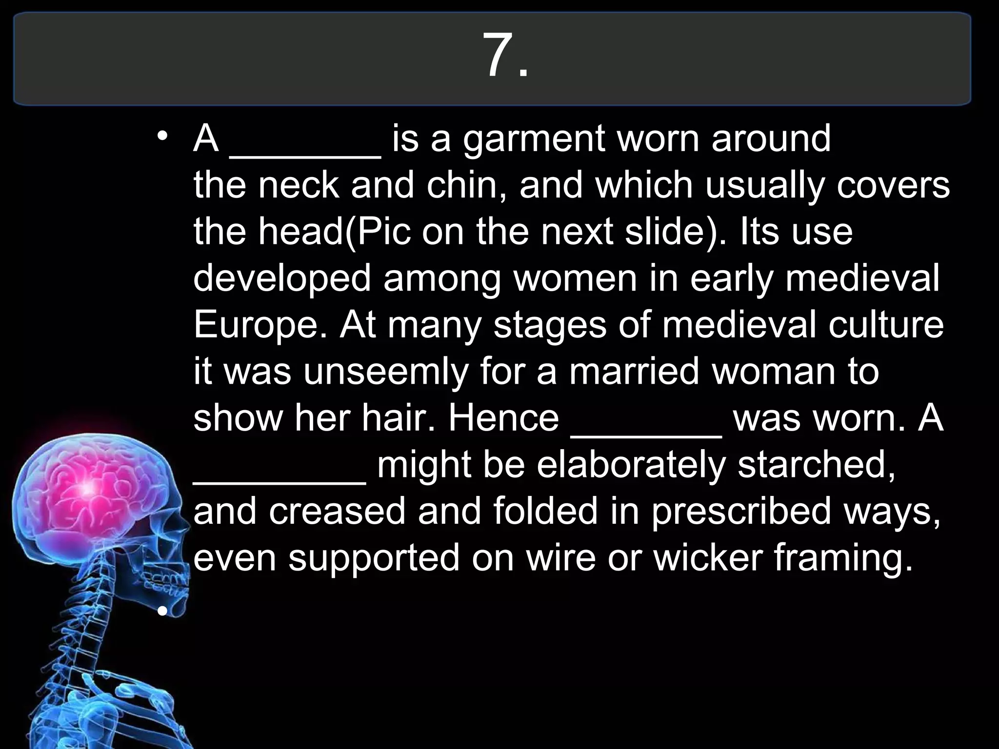 7.
• A _______ is a garment worn around
the neck and chin, and which usually covers
the head(Pic on the next slide). Its use
developed among women in early medieval
Europe. At many stages of medieval culture
it was unseemly for a married woman to
show her hair. Hence _______ was worn. A
________ might be elaborately starched,
and creased and folded in prescribed ways,
even supported on wire or wicker framing.
•
 
