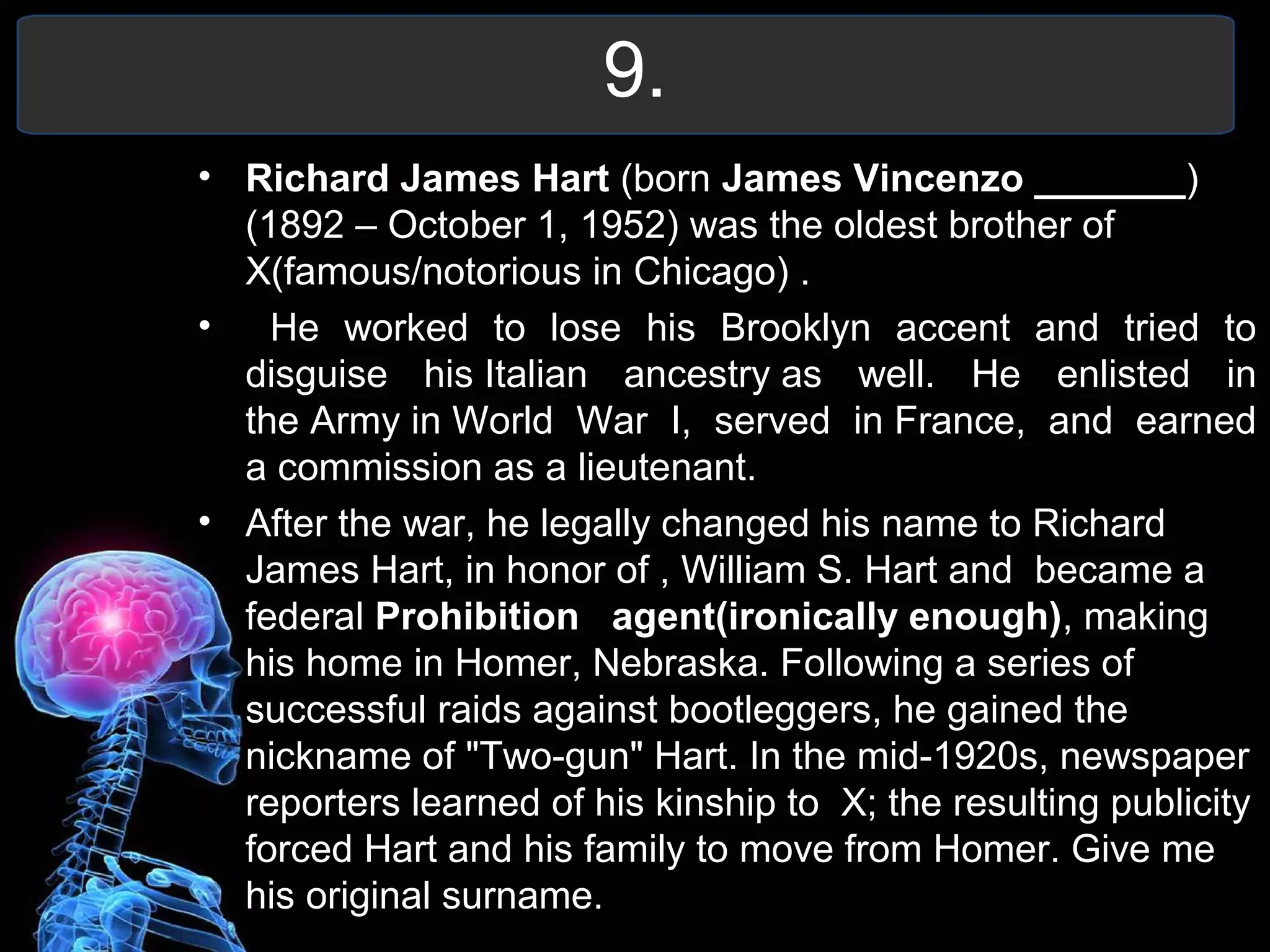 9.
• Richard James Hart (born James Vincenzo _______)
(1892 – October 1, 1952) was the oldest brother of
X(famous/notorious in Chicago) .
• He worked to lose his Brooklyn accent and tried to
disguise his Italian ancestry as well. He enlisted in
the Army in World War I, served in France, and earned
a commission as a lieutenant.
• After the war, he legally changed his name to Richard
James Hart, in honor of , William S. Hart and became a
federal Prohibition agent(ironically enough), making
his home in Homer, Nebraska. Following a series of
successful raids against bootleggers, he gained the
nickname of "Two-gun" Hart. In the mid-1920s, newspaper
reporters learned of his kinship to X; the resulting publicity
forced Hart and his family to move from Homer. Give me
his original surname.
 