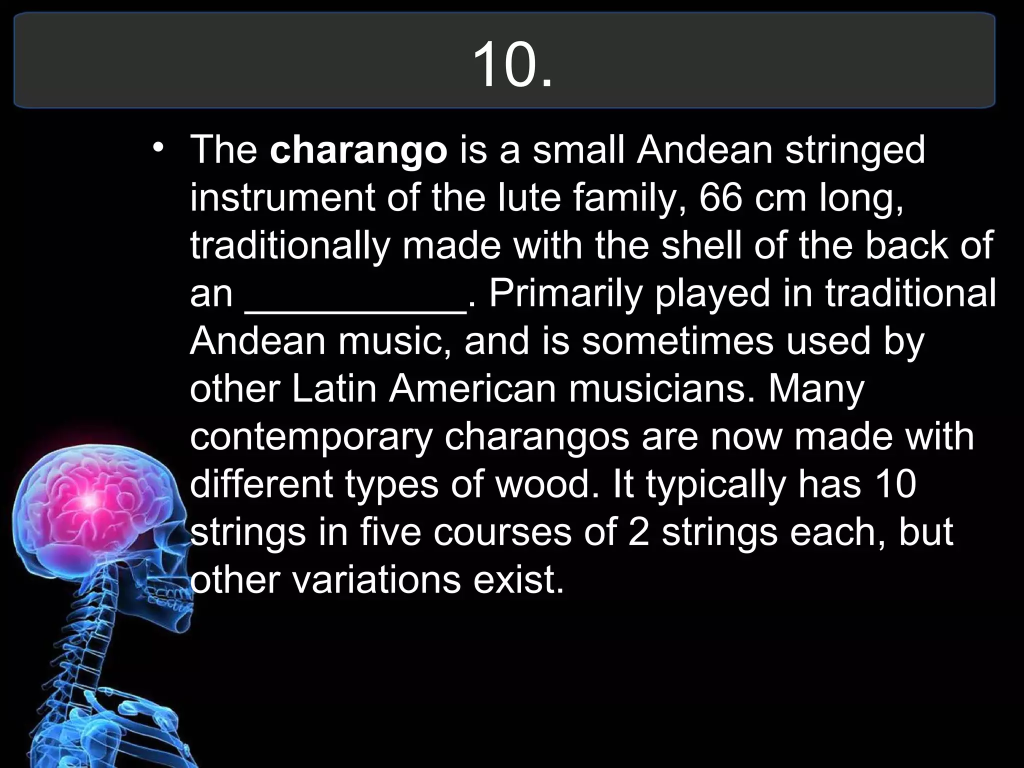 10.
• The charango is a small Andean stringed
instrument of the lute family, 66 cm long,
traditionally made with the shell of the back of
an __________. Primarily played in traditional
Andean music, and is sometimes used by
other Latin American musicians. Many
contemporary charangos are now made with
different types of wood. It typically has 10
strings in five courses of 2 strings each, but
other variations exist.
 