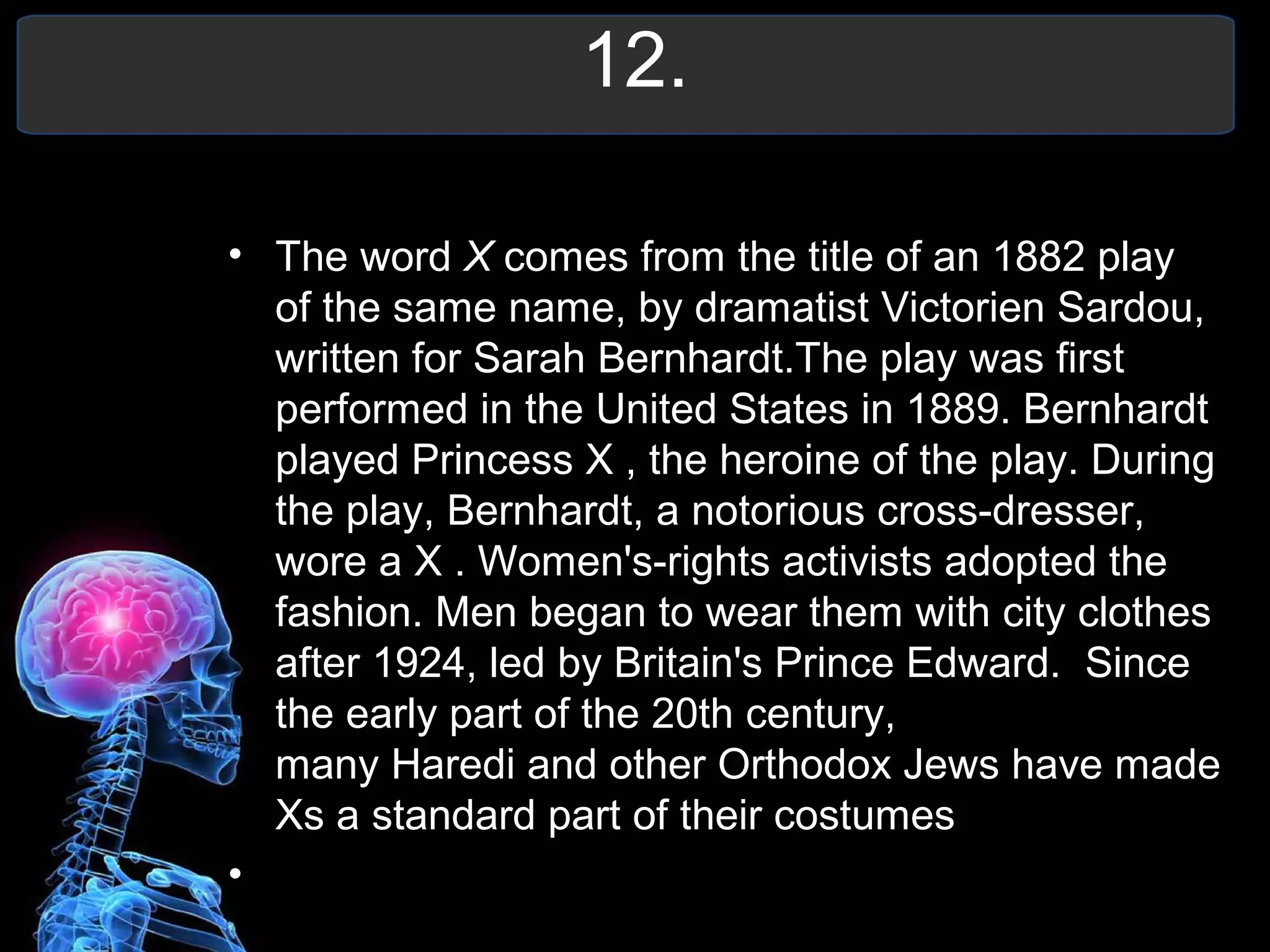 12.
• The word X comes from the title of an 1882 play
of the same name, by dramatist Victorien Sardou,
written for Sarah Bernhardt.The play was first
performed in the United States in 1889. Bernhardt
played Princess X , the heroine of the play. During
the play, Bernhardt, a notorious cross-dresser,
wore a X . Women's-rights activists adopted the
fashion. Men began to wear them with city clothes
after 1924, led by Britain's Prince Edward. Since
the early part of the 20th century,
many Haredi and other Orthodox Jews have made
Xs a standard part of their costumes
•
 