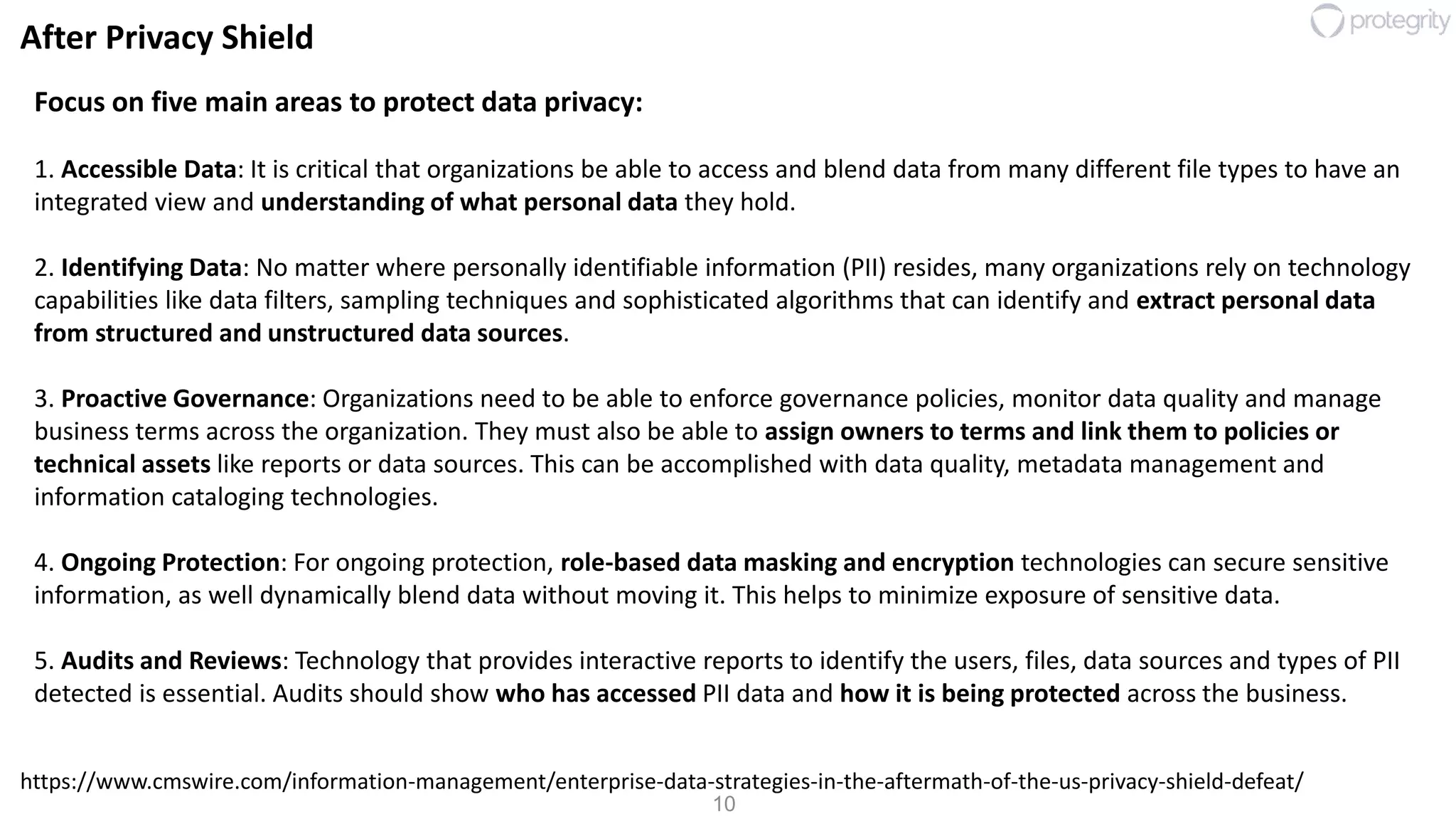 10
After Privacy Shield
Focus on five main areas to protect data privacy:
1. Accessible Data: It is critical that organizations be able to access and blend data from many different file types to have an
integrated view and understanding of what personal data they hold.
2. Identifying Data: No matter where personally identifiable information (PII) resides, many organizations rely on technology
capabilities like data filters, sampling techniques and sophisticated algorithms that can identify and extract personal data
from structured and unstructured data sources.
3. Proactive Governance: Organizations need to be able to enforce governance policies, monitor data quality and manage
business terms across the organization. They must also be able to assign owners to terms and link them to policies or
technical assets like reports or data sources. This can be accomplished with data quality, metadata management and
information cataloging technologies.
4. Ongoing Protection: For ongoing protection, role-based data masking and encryption technologies can secure sensitive
information, as well dynamically blend data without moving it. This helps to minimize exposure of sensitive data.
5. Audits and Reviews: Technology that provides interactive reports to identify the users, files, data sources and types of PII
detected is essential. Audits should show who has accessed PII data and how it is being protected across the business.
https://www.cmswire.com/information-management/enterprise-data-strategies-in-the-aftermath-of-the-us-privacy-shield-defeat/
 