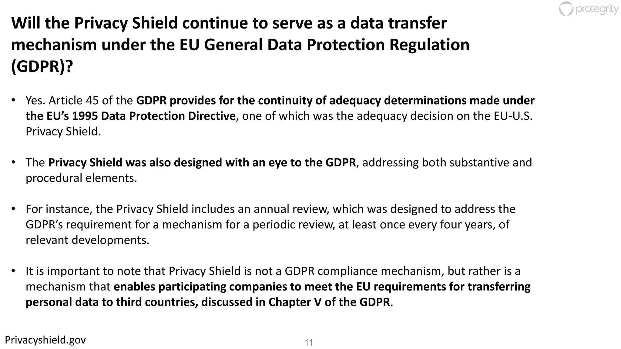 11Privacyshield.gov
Will the Privacy Shield continue to serve as a data transfer
mechanism under the EU General Data Protection Regulation
(GDPR)?
• Yes. Article 45 of the GDPR provides for the continuity of adequacy determinations made under
the EU’s 1995 Data Protection Directive, one of which was the adequacy decision on the EU-U.S.
Privacy Shield.
• The Privacy Shield was also designed with an eye to the GDPR, addressing both substantive and
procedural elements.
• For instance, the Privacy Shield includes an annual review, which was designed to address the
GDPR’s requirement for a mechanism for a periodic review, at least once every four years, of
relevant developments.
• It is important to note that Privacy Shield is not a GDPR compliance mechanism, but rather is a
mechanism that enables participating companies to meet the EU requirements for transferring
personal data to third countries, discussed in Chapter V of the GDPR.
 