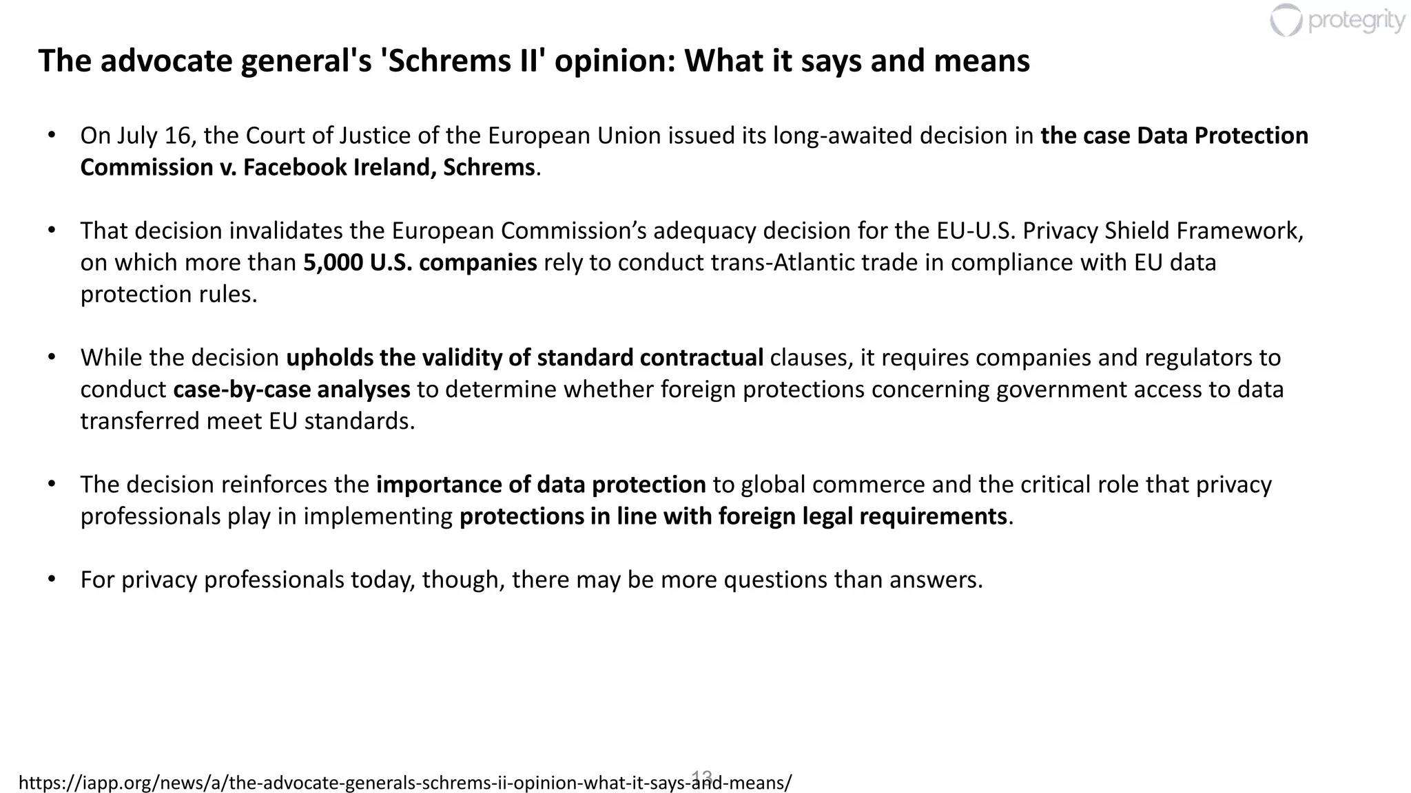 13
The advocate general's 'Schrems II' opinion: What it says and means
• On July 16, the Court of Justice of the European Union issued its long-awaited decision in the case Data Protection
Commission v. Facebook Ireland, Schrems.
• That decision invalidates the European Commission’s adequacy decision for the EU-U.S. Privacy Shield Framework,
on which more than 5,000 U.S. companies rely to conduct trans-Atlantic trade in compliance with EU data
protection rules.
• While the decision upholds the validity of standard contractual clauses, it requires companies and regulators to
conduct case-by-case analyses to determine whether foreign protections concerning government access to data
transferred meet EU standards.
• The decision reinforces the importance of data protection to global commerce and the critical role that privacy
professionals play in implementing protections in line with foreign legal requirements.
• For privacy professionals today, though, there may be more questions than answers.
https://iapp.org/news/a/the-advocate-generals-schrems-ii-opinion-what-it-says-and-means/
 