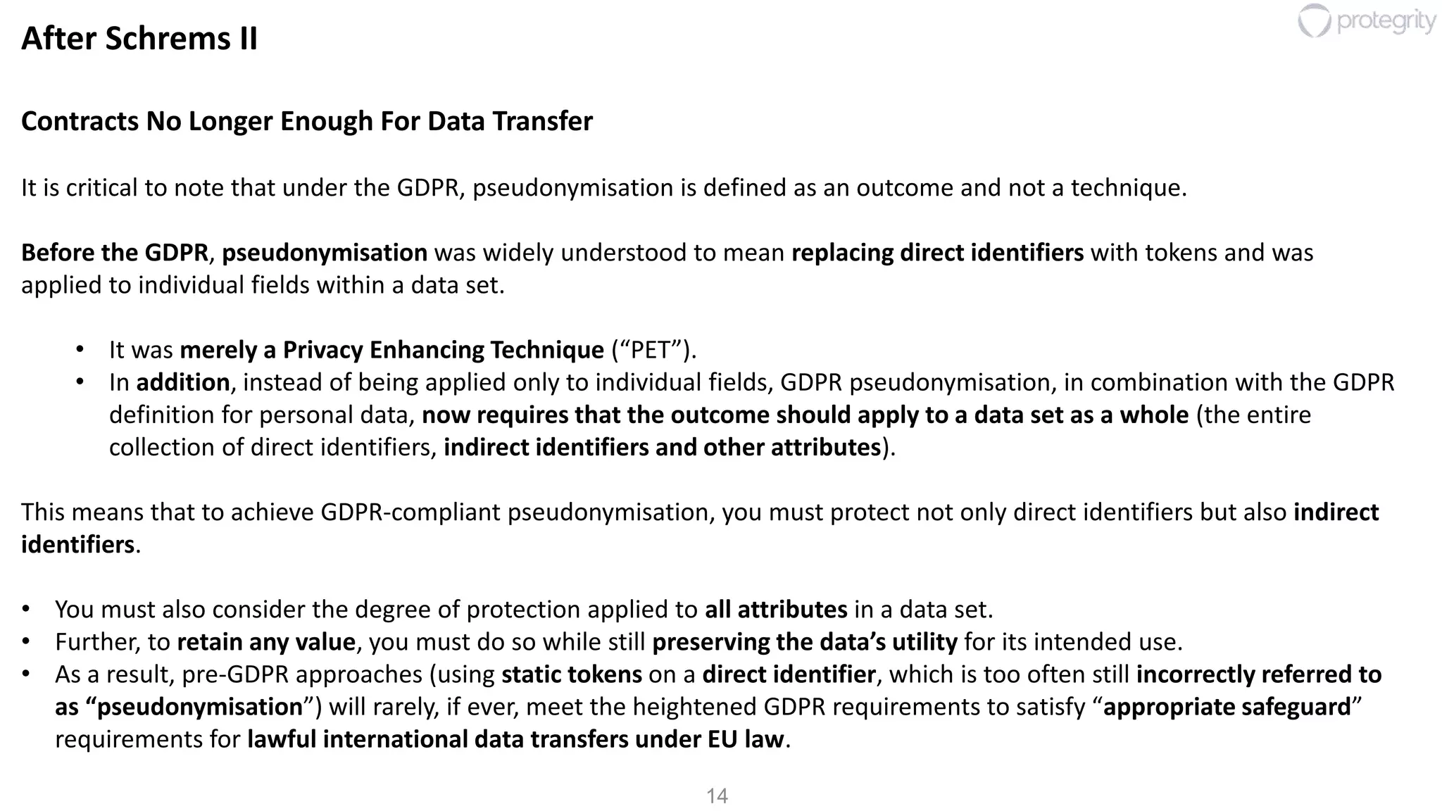 14
After Schrems II
Contracts No Longer Enough For Data Transfer
It is critical to note that under the GDPR, pseudonymisation is defined as an outcome and not a technique.
Before the GDPR, pseudonymisation was widely understood to mean replacing direct identifiers with tokens and was
applied to individual fields within a data set.
• It was merely a Privacy Enhancing Technique (“PET”).
• In addition, instead of being applied only to individual fields, GDPR pseudonymisation, in combination with the GDPR
definition for personal data, now requires that the outcome should apply to a data set as a whole (the entire
collection of direct identifiers, indirect identifiers and other attributes).
This means that to achieve GDPR-compliant pseudonymisation, you must protect not only direct identifiers but also indirect
identifiers.
• You must also consider the degree of protection applied to all attributes in a data set.
• Further, to retain any value, you must do so while still preserving the data’s utility for its intended use.
• As a result, pre-GDPR approaches (using static tokens on a direct identifier, which is too often still incorrectly referred to
as “pseudonymisation”) will rarely, if ever, meet the heightened GDPR requirements to satisfy “appropriate safeguard”
requirements for lawful international data transfers under EU law.
 