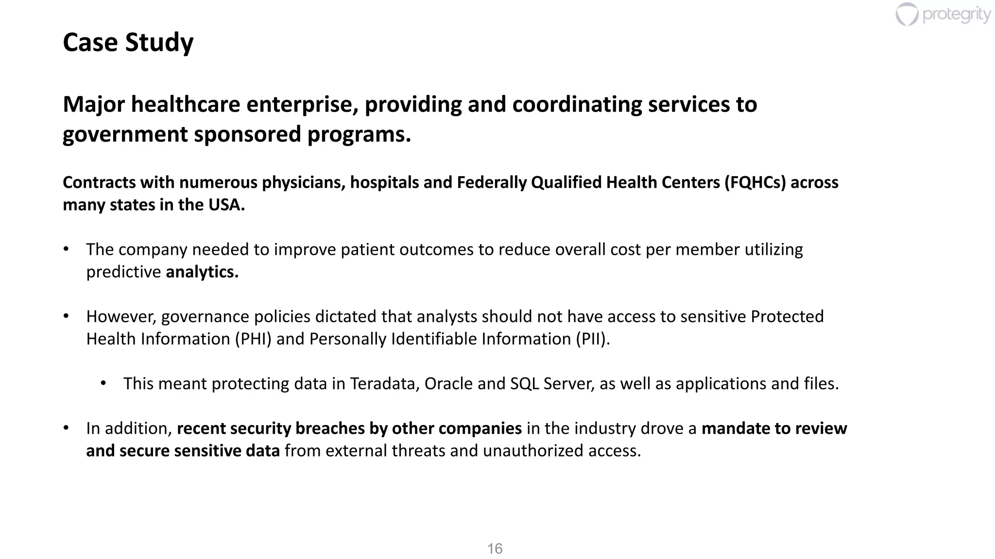 16
Case Study
Major healthcare enterprise, providing and coordinating services to
government sponsored programs.
Contracts with numerous physicians, hospitals and Federally Qualified Health Centers (FQHCs) across
many states in the USA.
• The company needed to improve patient outcomes to reduce overall cost per member utilizing
predictive analytics.
• However, governance policies dictated that analysts should not have access to sensitive Protected
Health Information (PHI) and Personally Identifiable Information (PII).
• This meant protecting data in Teradata, Oracle and SQL Server, as well as applications and files.
• In addition, recent security breaches by other companies in the industry drove a mandate to review
and secure sensitive data from external threats and unauthorized access.
 