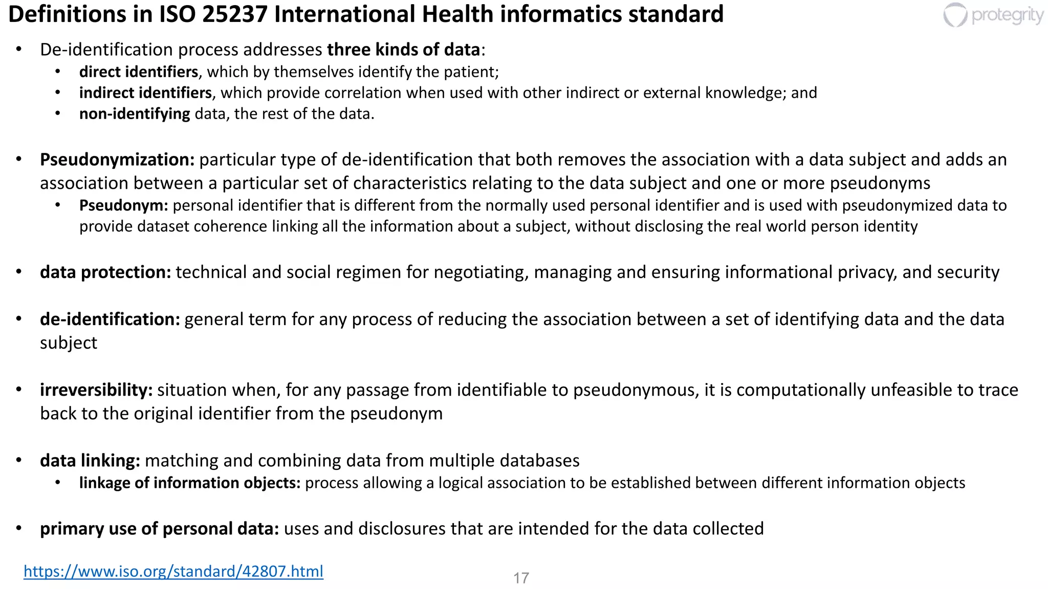 17https://www.iso.org/standard/42807.html
Definitions in ISO 25237 International Health informatics standard
• De-identification process addresses three kinds of data:
• direct identifiers, which by themselves identify the patient;
• indirect identifiers, which provide correlation when used with other indirect or external knowledge; and
• non-identifying data, the rest of the data.
• Pseudonymization: particular type of de-identification that both removes the association with a data subject and adds an
association between a particular set of characteristics relating to the data subject and one or more pseudonyms
• Pseudonym: personal identifier that is different from the normally used personal identifier and is used with pseudonymized data to
provide dataset coherence linking all the information about a subject, without disclosing the real world person identity
• data protection: technical and social regimen for negotiating, managing and ensuring informational privacy, and security
• de-identification: general term for any process of reducing the association between a set of identifying data and the data
subject
• irreversibility: situation when, for any passage from identifiable to pseudonymous, it is computationally unfeasible to trace
back to the original identifier from the pseudonym
• data linking: matching and combining data from multiple databases
• linkage of information objects: process allowing a logical association to be established between different information objects
• primary use of personal data: uses and disclosures that are intended for the data collected
 