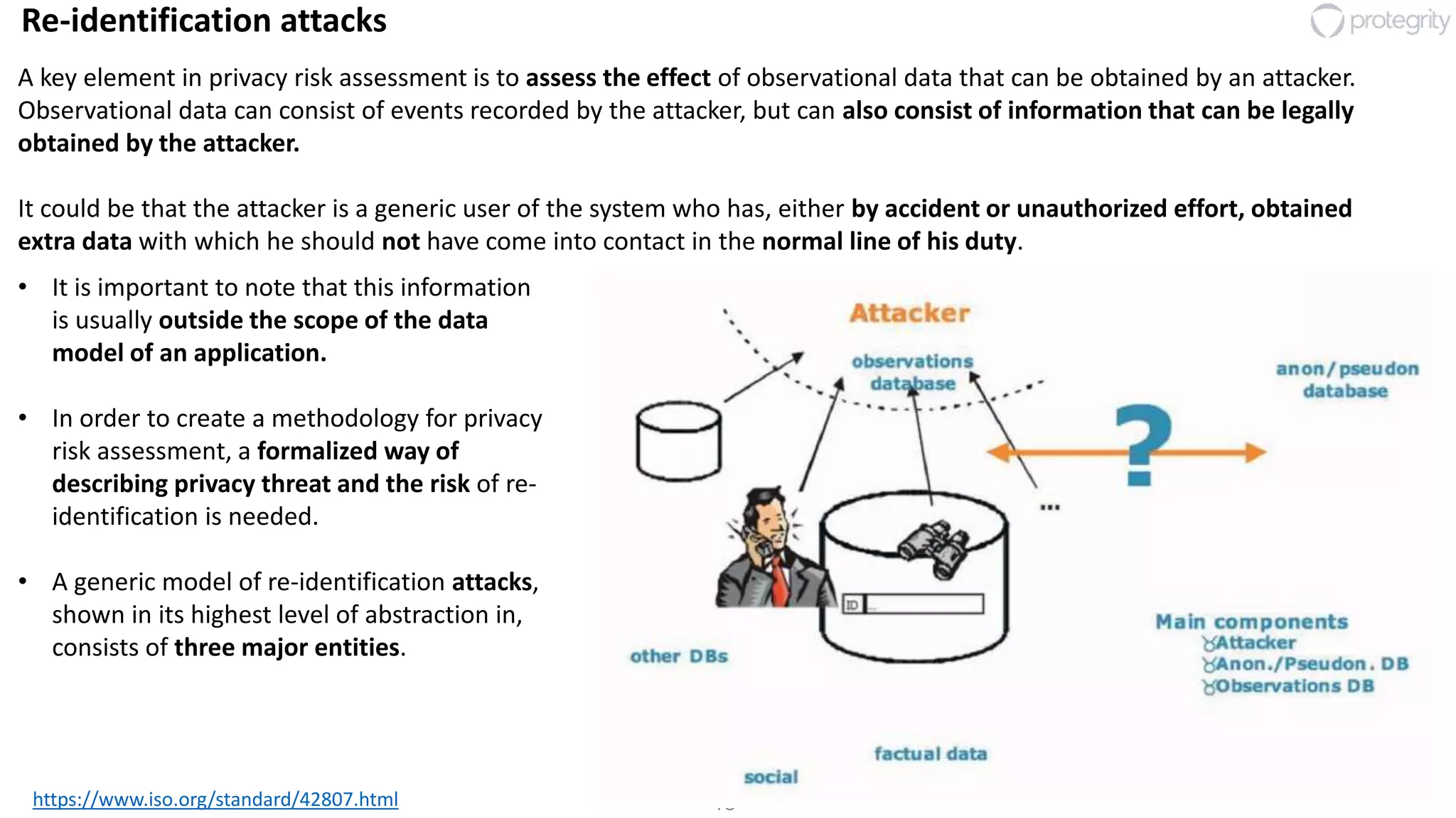 18
Re-identification attacks
https://www.iso.org/standard/42807.html
• It is important to note that this information
is usually outside the scope of the data
model of an application.
• In order to create a methodology for privacy
risk assessment, a formalized way of
describing privacy threat and the risk of re-
identification is needed.
• A generic model of re-identification attacks,
shown in its highest level of abstraction in,
consists of three major entities.
A key element in privacy risk assessment is to assess the effect of observational data that can be obtained by an attacker.
Observational data can consist of events recorded by the attacker, but can also consist of information that can be legally
obtained by the attacker.
It could be that the attacker is a generic user of the system who has, either by accident or unauthorized effort, obtained
extra data with which he should not have come into contact in the normal line of his duty.
 