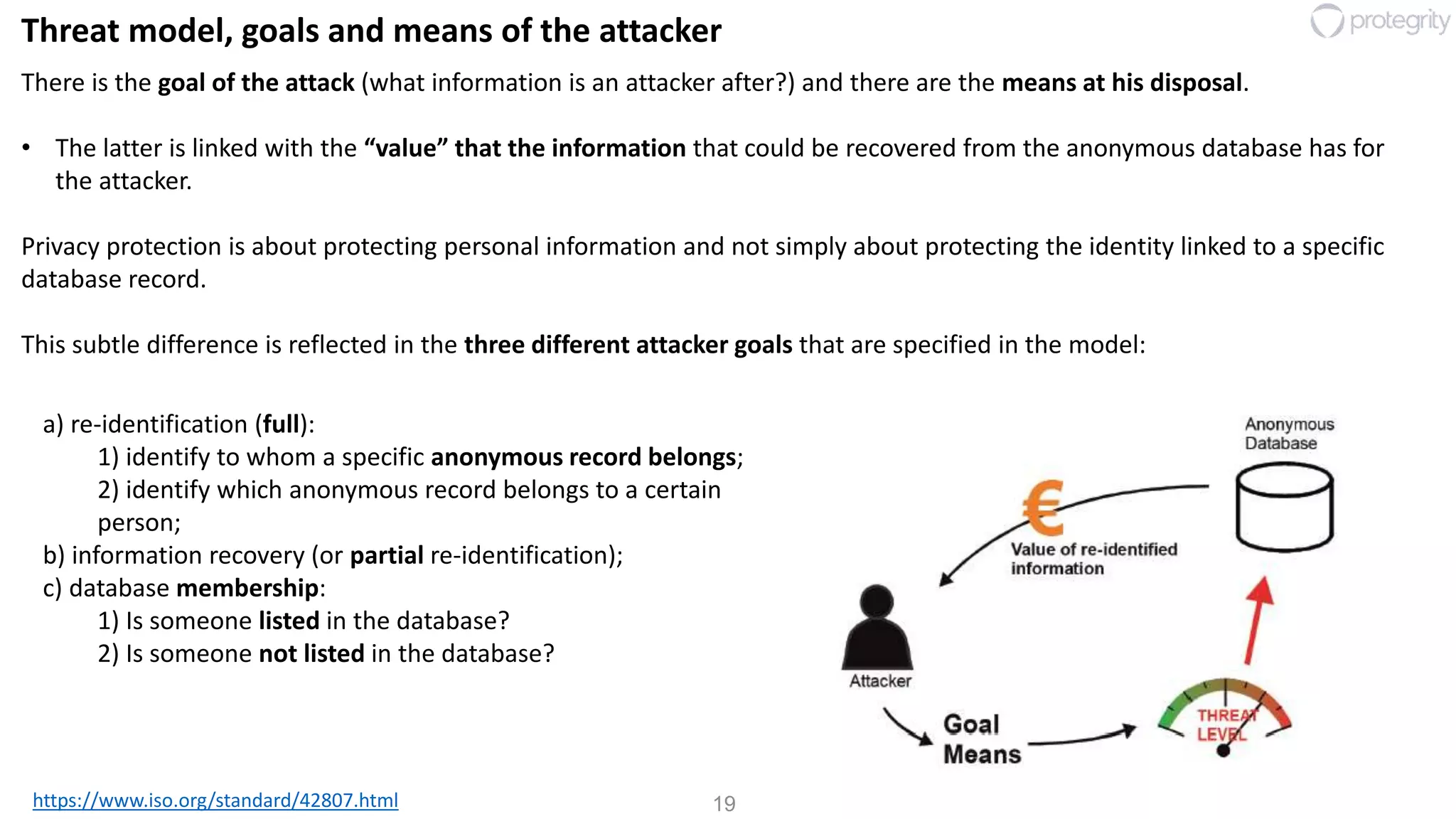 19
Threat model, goals and means of the attacker
https://www.iso.org/standard/42807.html
There is the goal of the attack (what information is an attacker after?) and there are the means at his disposal.
• The latter is linked with the “value” that the information that could be recovered from the anonymous database has for
the attacker.
Privacy protection is about protecting personal information and not simply about protecting the identity linked to a specific
database record.
This subtle difference is reflected in the three different attacker goals that are specified in the model:
a) re-identification (full):
1) identify to whom a specific anonymous record belongs;
2) identify which anonymous record belongs to a certain
person;
b) information recovery (or partial re-identification);
c) database membership:
1) Is someone listed in the database?
2) Is someone not listed in the database?
 