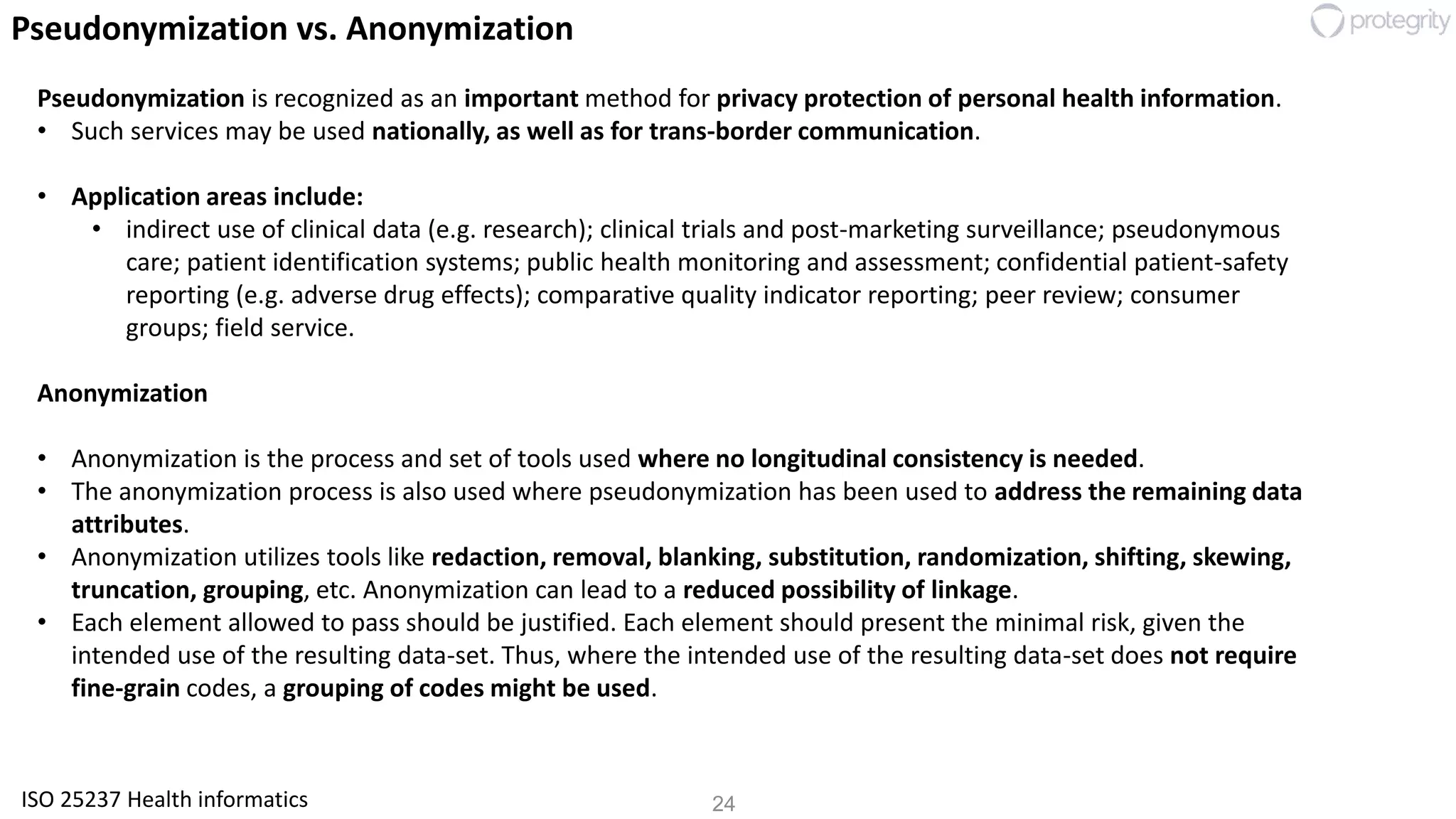 24
Pseudonymization vs. Anonymization
Pseudonymization is recognized as an important method for privacy protection of personal health information.
• Such services may be used nationally, as well as for trans-border communication.
• Application areas include:
• indirect use of clinical data (e.g. research); clinical trials and post-marketing surveillance; pseudonymous
care; patient identification systems; public health monitoring and assessment; confidential patient-safety
reporting (e.g. adverse drug effects); comparative quality indicator reporting; peer review; consumer
groups; field service.
Anonymization
• Anonymization is the process and set of tools used where no longitudinal consistency is needed.
• The anonymization process is also used where pseudonymization has been used to address the remaining data
attributes.
• Anonymization utilizes tools like redaction, removal, blanking, substitution, randomization, shifting, skewing,
truncation, grouping, etc. Anonymization can lead to a reduced possibility of linkage.
• Each element allowed to pass should be justified. Each element should present the minimal risk, given the
intended use of the resulting data-set. Thus, where the intended use of the resulting data-set does not require
fine-grain codes, a grouping of codes might be used.
ISO 25237 Health informatics
 