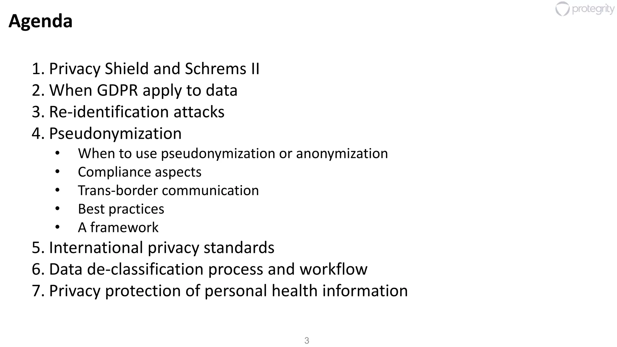 3
Agenda
1. Privacy Shield and Schrems II
2. When GDPR apply to data
3. Re-identification attacks
4. Pseudonymization
• When to use pseudonymization or anonymization
• Compliance aspects
• Trans-border communication
• Best practices
• A framework
5. International privacy standards
6. Data de-classification process and workflow
7. Privacy protection of personal health information
 