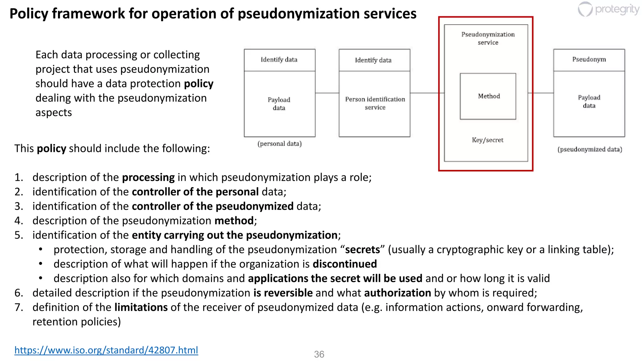 36
Policy framework for operation of pseudonymization services
https://www.iso.org/standard/42807.html
This policy should include the following:
1. description of the processing in which pseudonymization plays a role;
2. identification of the controller of the personal data;
3. identification of the controller of the pseudonymized data;
4. description of the pseudonymization method;
5. identification of the entity carrying out the pseudonymization;
• protection, storage and handling of the pseudonymization “secrets” (usually a cryptographic key or a linking table);
• description of what will happen if the organization is discontinued
• description also for which domains and applications the secret will be used and or how long it is valid
6. detailed description if the pseudonymization is reversible and what authorization by whom is required;
7. definition of the limitations of the receiver of pseudonymized data (e.g. information actions, onward forwarding,
retention policies)
Each data processing or collecting
project that uses pseudonymization
should have a data protection policy
dealing with the pseudonymization
aspects
 