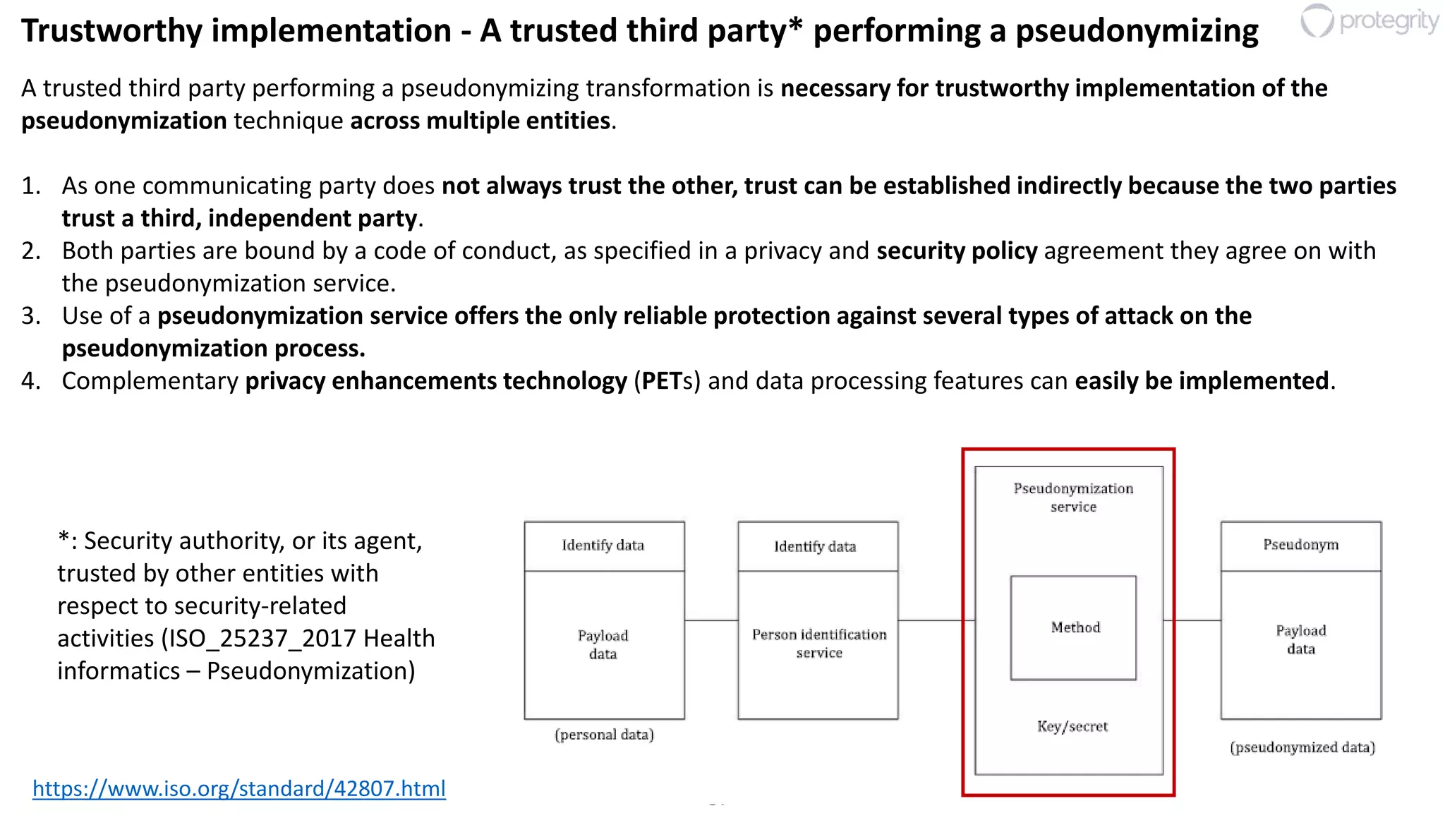 37
Trustworthy implementation - A trusted third party* performing a pseudonymizing
https://www.iso.org/standard/42807.html
A trusted third party performing a pseudonymizing transformation is necessary for trustworthy implementation of the
pseudonymization technique across multiple entities.
1. As one communicating party does not always trust the other, trust can be established indirectly because the two parties
trust a third, independent party.
2. Both parties are bound by a code of conduct, as specified in a privacy and security policy agreement they agree on with
the pseudonymization service.
3. Use of a pseudonymization service offers the only reliable protection against several types of attack on the
pseudonymization process.
4. Complementary privacy enhancements technology (PETs) and data processing features can easily be implemented.
*: Security authority, or its agent,
trusted by other entities with
respect to security-related
activities (ISO_25237_2017 Health
informatics – Pseudonymization)
 
