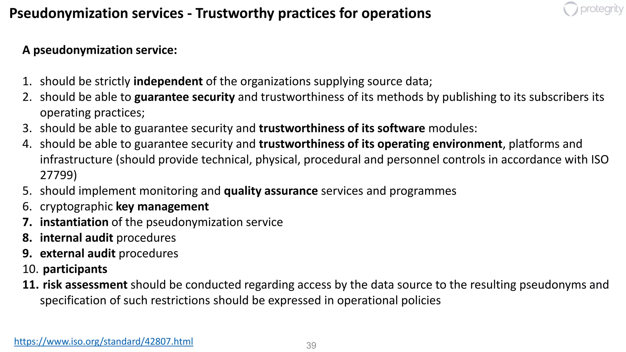 39
Pseudonymization services - Trustworthy practices for operations
https://www.iso.org/standard/42807.html
A pseudonymization service:
1. should be strictly independent of the organizations supplying source data;
2. should be able to guarantee security and trustworthiness of its methods by publishing to its subscribers its
operating practices;
3. should be able to guarantee security and trustworthiness of its software modules:
4. should be able to guarantee security and trustworthiness of its operating environment, platforms and
infrastructure (should provide technical, physical, procedural and personnel controls in accordance with ISO
27799)
5. should implement monitoring and quality assurance services and programmes
6. cryptographic key management
7. instantiation of the pseudonymization service
8. internal audit procedures
9. external audit procedures
10. participants
11. risk assessment should be conducted regarding access by the data source to the resulting pseudonyms and
specification of such restrictions should be expressed in operational policies
 