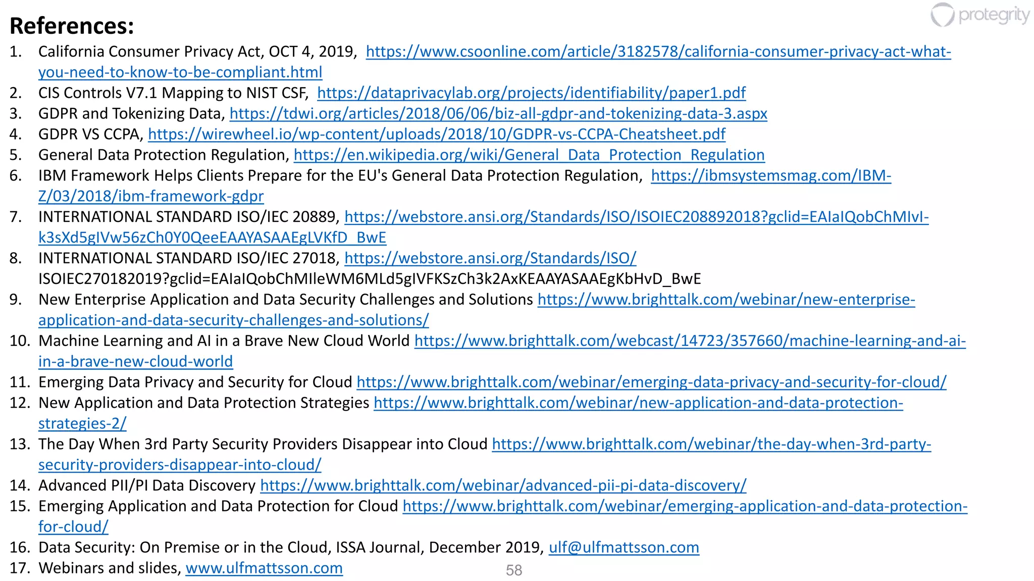 58
References:
1. California Consumer Privacy Act, OCT 4, 2019, https://www.csoonline.com/article/3182578/california-consumer-privacy-act-what-
you-need-to-know-to-be-compliant.html
2. CIS Controls V7.1 Mapping to NIST CSF, https://dataprivacylab.org/projects/identifiability/paper1.pdf
3. GDPR and Tokenizing Data, https://tdwi.org/articles/2018/06/06/biz-all-gdpr-and-tokenizing-data-3.aspx
4. GDPR VS CCPA, https://wirewheel.io/wp-content/uploads/2018/10/GDPR-vs-CCPA-Cheatsheet.pdf
5. General Data Protection Regulation, https://en.wikipedia.org/wiki/General_Data_Protection_Regulation
6. IBM Framework Helps Clients Prepare for the EU's General Data Protection Regulation, https://ibmsystemsmag.com/IBM-
Z/03/2018/ibm-framework-gdpr
7. INTERNATIONAL STANDARD ISO/IEC 20889, https://webstore.ansi.org/Standards/ISO/ISOIEC208892018?gclid=EAIaIQobChMIvI-
k3sXd5gIVw56zCh0Y0QeeEAAYASAAEgLVKfD_BwE
8. INTERNATIONAL STANDARD ISO/IEC 27018, https://webstore.ansi.org/Standards/ISO/
ISOIEC270182019?gclid=EAIaIQobChMIleWM6MLd5gIVFKSzCh3k2AxKEAAYASAAEgKbHvD_BwE
9. New Enterprise Application and Data Security Challenges and Solutions https://www.brighttalk.com/webinar/new-enterprise-
application-and-data-security-challenges-and-solutions/
10. Machine Learning and AI in a Brave New Cloud World https://www.brighttalk.com/webcast/14723/357660/machine-learning-and-ai-
in-a-brave-new-cloud-world
11. Emerging Data Privacy and Security for Cloud https://www.brighttalk.com/webinar/emerging-data-privacy-and-security-for-cloud/
12. New Application and Data Protection Strategies https://www.brighttalk.com/webinar/new-application-and-data-protection-
strategies-2/
13. The Day When 3rd Party Security Providers Disappear into Cloud https://www.brighttalk.com/webinar/the-day-when-3rd-party-
security-providers-disappear-into-cloud/
14. Advanced PII/PI Data Discovery https://www.brighttalk.com/webinar/advanced-pii-pi-data-discovery/
15. Emerging Application and Data Protection for Cloud https://www.brighttalk.com/webinar/emerging-application-and-data-protection-
for-cloud/
16. Data Security: On Premise or in the Cloud, ISSA Journal, December 2019, ulf@ulfmattsson.com
17. Webinars and slides, www.ulfmattsson.com
 