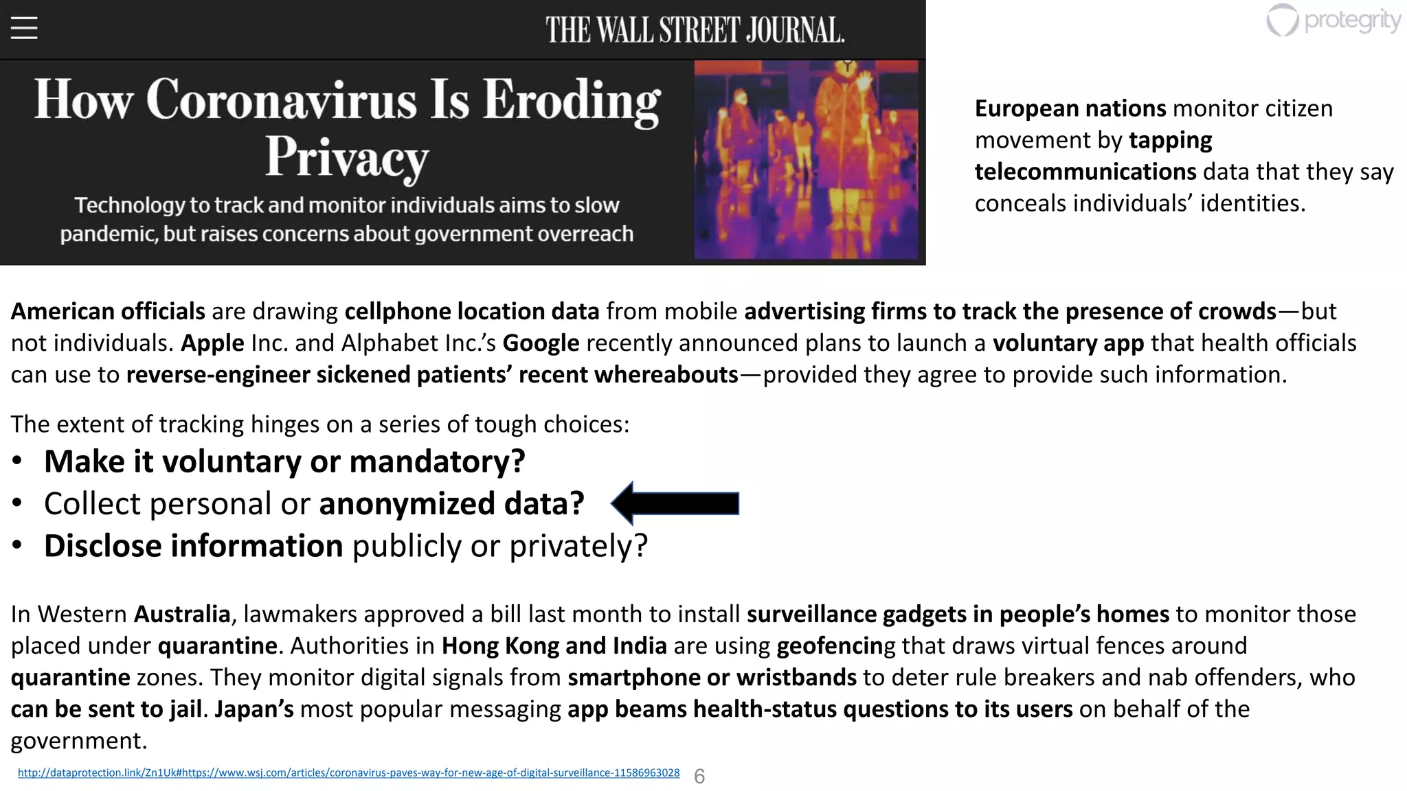 6http://dataprotection.link/Zn1Uk#https://www.wsj.com/articles/coronavirus-paves-way-for-new-age-of-digital-surveillance-11586963028
American officials are drawing cellphone location data from mobile advertising firms to track the presence of crowds—but
not individuals. Apple Inc. and Alphabet Inc.’s Google recently announced plans to launch a voluntary app that health officials
can use to reverse-engineer sickened patients’ recent whereabouts—provided they agree to provide such information.
European nations monitor citizen
movement by tapping
telecommunications data that they say
conceals individuals’ identities.
The extent of tracking hinges on a series of tough choices:
• Make it voluntary or mandatory?
• Collect personal or anonymized data?
• Disclose information publicly or privately?
In Western Australia, lawmakers approved a bill last month to install surveillance gadgets in people’s homes to monitor those
placed under quarantine. Authorities in Hong Kong and India are using geofencing that draws virtual fences around
quarantine zones. They monitor digital signals from smartphone or wristbands to deter rule breakers and nab offenders, who
can be sent to jail. Japan’s most popular messaging app beams health-status questions to its users on behalf of the
government.
 