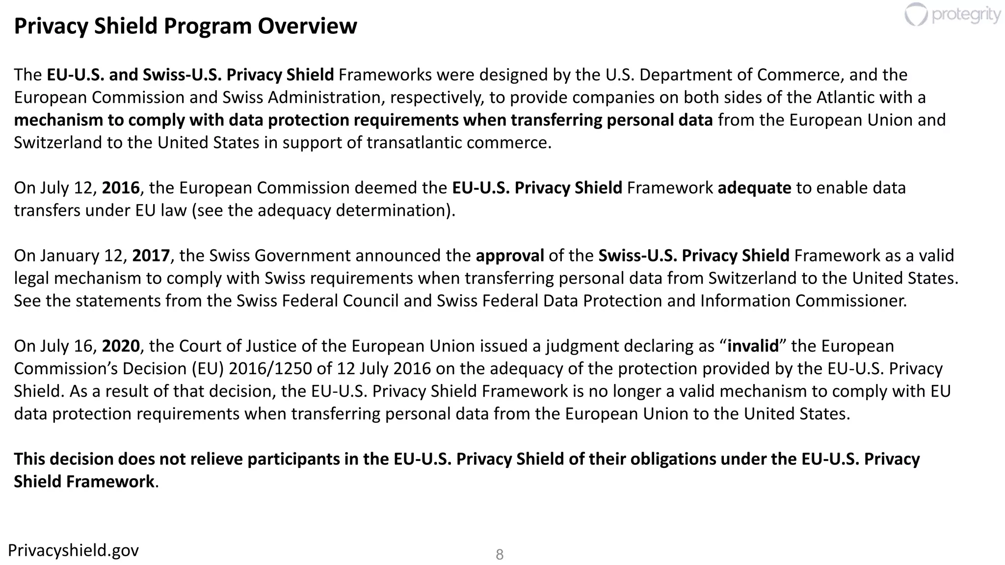 8Privacyshield.gov
Privacy Shield Program Overview
The EU-U.S. and Swiss-U.S. Privacy Shield Frameworks were designed by the U.S. Department of Commerce, and the
European Commission and Swiss Administration, respectively, to provide companies on both sides of the Atlantic with a
mechanism to comply with data protection requirements when transferring personal data from the European Union and
Switzerland to the United States in support of transatlantic commerce.
On July 12, 2016, the European Commission deemed the EU-U.S. Privacy Shield Framework adequate to enable data
transfers under EU law (see the adequacy determination).
On January 12, 2017, the Swiss Government announced the approval of the Swiss-U.S. Privacy Shield Framework as a valid
legal mechanism to comply with Swiss requirements when transferring personal data from Switzerland to the United States.
See the statements from the Swiss Federal Council and Swiss Federal Data Protection and Information Commissioner.
On July 16, 2020, the Court of Justice of the European Union issued a judgment declaring as “invalid” the European
Commission’s Decision (EU) 2016/1250 of 12 July 2016 on the adequacy of the protection provided by the EU-U.S. Privacy
Shield. As a result of that decision, the EU-U.S. Privacy Shield Framework is no longer a valid mechanism to comply with EU
data protection requirements when transferring personal data from the European Union to the United States.
This decision does not relieve participants in the EU-U.S. Privacy Shield of their obligations under the EU-U.S. Privacy
Shield Framework.
 