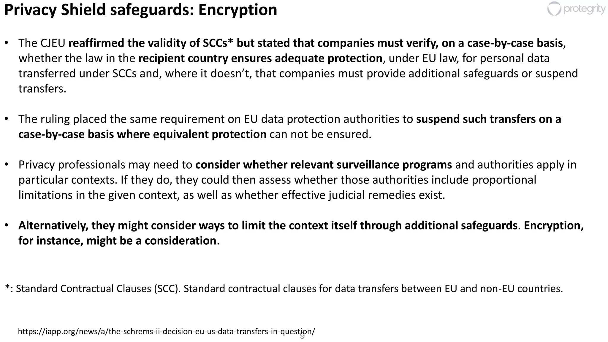 9
Privacy Shield safeguards: Encryption
• The CJEU reaffirmed the validity of SCCs* but stated that companies must verify, on a case-by-case basis,
whether the law in the recipient country ensures adequate protection, under EU law, for personal data
transferred under SCCs and, where it doesn’t, that companies must provide additional safeguards or suspend
transfers.
• The ruling placed the same requirement on EU data protection authorities to suspend such transfers on a
case-by-case basis where equivalent protection can not be ensured.
• Privacy professionals may need to consider whether relevant surveillance programs and authorities apply in
particular contexts. If they do, they could then assess whether those authorities include proportional
limitations in the given context, as well as whether effective judicial remedies exist.
• Alternatively, they might consider ways to limit the context itself through additional safeguards. Encryption,
for instance, might be a consideration.
https://iapp.org/news/a/the-schrems-ii-decision-eu-us-data-transfers-in-question/
*: Standard Contractual Clauses (SCC). Standard contractual clauses for data transfers between EU and non-EU countries.
 